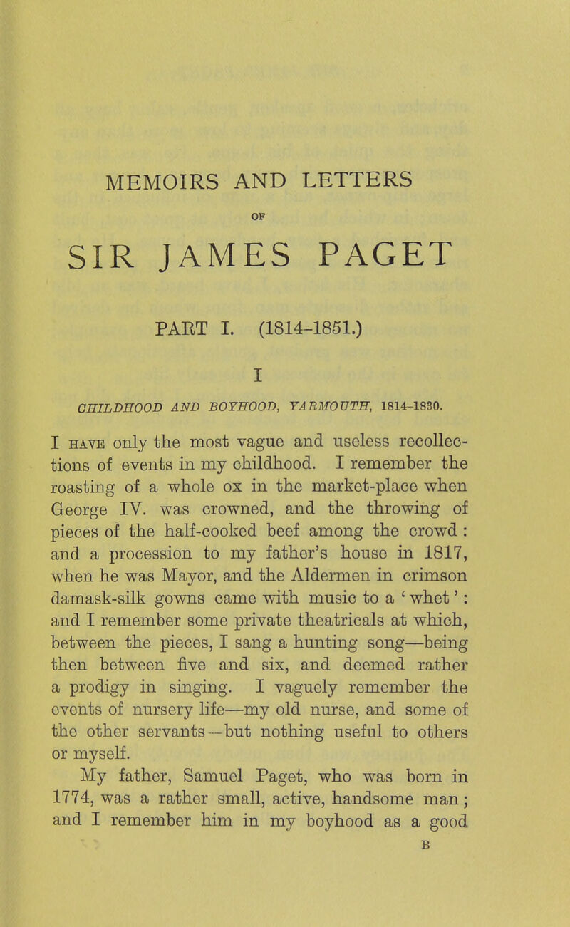 MEMOIRS AND LETTERS OF SIR JAMES PAGET PAKT I. (1814-1851.) I CHILDHOOD AND BOYHOOD, YARMOUTH, 1814-1830. I have only the most vague and useless recollec- tions of events in my childhood. I remember the roasting of a whole ox in the market-place when George IY. was crowned, and the throwing of pieces of the half-cooked beef among the crowd : and a procession to my father's house in 1817, when he was Mayor, and the Aldermen in crimson damask-silk gowns came with music to a ' whet': and I remember some private theatricals at which, between the pieces, I sang a hunting song—being then between five and six, and deemed rather a prodigy in singing. I vaguely remember the events of nursery life—my old nurse, and some of the other servants—but nothing useful to others or myself. My father, Samuel Paget, who was born in 1774, was a rather small, active, handsome man; and I remember him in my boyhood as a good B