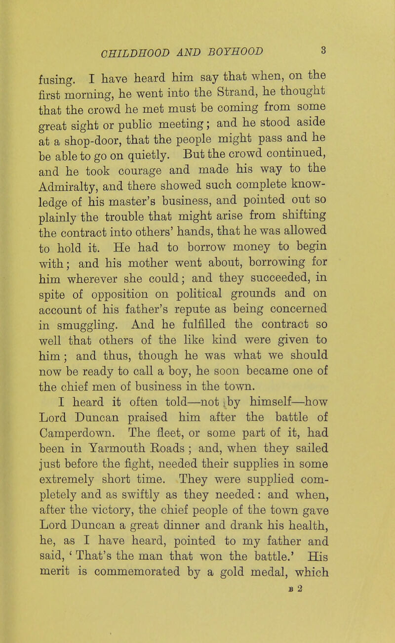 fusing. I have heard him say that when, on the first morning, he went into the Strand, he thought that the crowd he met must be coming from some great sight or public meeting; and he stood aside at a shop-door, that the people might pass and he be able to go on quietly. But the crowd continued, and he took courage and made his way to the Admiralty, and there showed such complete know- ledge of his master's business, and pointed out so plainly the trouble that might arise from shifting the contract into others' hands, that he was allowed to hold it. He had to borrow money to begin with; and his mother went about, borrowing for him wherever she could; and they succeeded, in spite of opposition on political grounds and on account of his father's repute as being concerned in smuggling. And he fulfilled the contract so well that others of the like kind were given to him; and thus, though he was what we should now be ready to call a boy, he soon became one of the chief men of business in the town. I heard it often told—not >by himself—how Lord Duncan praised him after the battle of Camperdown. The fleet, or some part of it, had been in Yarmouth Eoads ; and, when they sailed just before the fight, needed their supplies in some extremely short time. They were supplied com- pletely and as swiftly as they needed: and when, after the victory, the chief people of the town gave Lord Duncan a great dinner and drank his health, he, as I have heard, pointed to my father and said, ' That's the man that won the battle.' His merit is commemorated by a gold medal, which £ 2