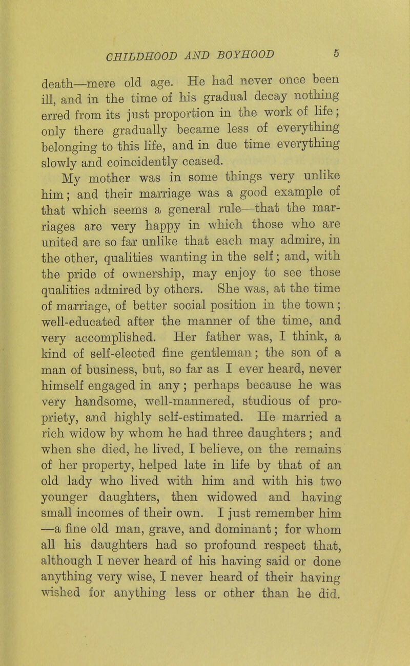 death—mere old age. He had never once been ill, and in the time of his gradual decay nothing- erred from its just proportion in the work of life; only there gradually became less of everything belonging to this life, and in due time everything slowly and coincidently ceased. My mother was in some things very unlike him; and their marriage was a good example of that which seems a general rule—that the mar- riages are very happy in which those who are united are so far unlike that each may admire, in the other, qualities wanting in the self; and, with the pride of ownership, may enjoy to see those qualities admired by others. She was, at the time of marriage, of better social position in the town; well-educated after the manner of the time, and very accomplished. Her father was, I think, a kind of self-elected fine gentleman; the son of a man of business, but, so far as I ever heard, never himself engaged in any; perhaps because he was very handsome, well-mannered, studious of pro- priety, and highly self-estimated. He married a rich widow by whom he had three daughters; and when she died, he lived, I believe, on the remains of her property, helped late in life by that of an old lady who lived with him and with his two younger daughters, then widowed and having small incomes of their own. I just remember him —a fine old man, grave, and dominant; for whom all his daughters had so profound respect that, although I never heard of his having said or done anything very wise, I never heard of their having wished for anything less or other than he did.