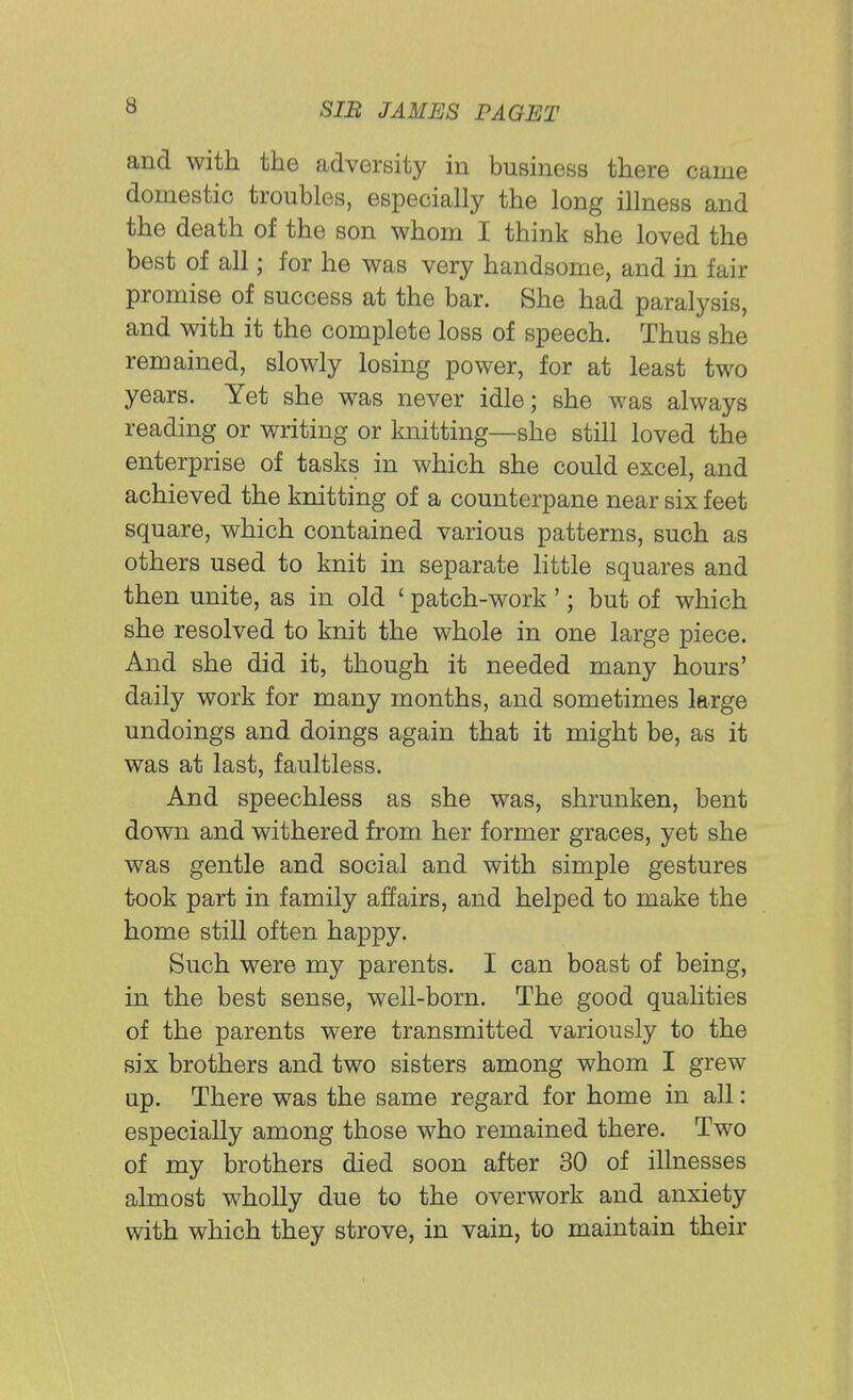 and with the adversity in business there came domestic troubles, especially the long illness and the death of the son whom I think she loved the best of all; for he was very handsome, and in fair promise of success at the bar. She had paralysis, and with it the complete loss of speech. Thus she remained, slowly losing power, for at least two years. Yet she was never idle; she was always reading or writing or knitting—she still loved the enterprise of tasks in which she could excel, and achieved the knitting of a counterpane near six feet square, which contained various patterns, such as others used to knit in separate little squares and then unite, as in old ' patch-work'; but of which she resolved to knit the whole in one large piece. And she did it, though it needed many hours' daily work for many months, and sometimes large undoings and doings again that it might be, as it was at last, faultless. And speechless as she was, shrunken, bent down and withered from her former graces, yet she was gentle and social and with simple gestures took part in family affairs, and helped to make the home still often happy. Such were my parents. I can boast of being, in the best sense, well-born. The good qualities of the parents were transmitted variously to the six brothers and two sisters among whom I grew up. There was the same regard for home in all: especially among those who remained there. Two of my brothers died soon after 30 of illnesses almost wholly due to the overwork and anxiety with which they strove, in vain, to maintain their