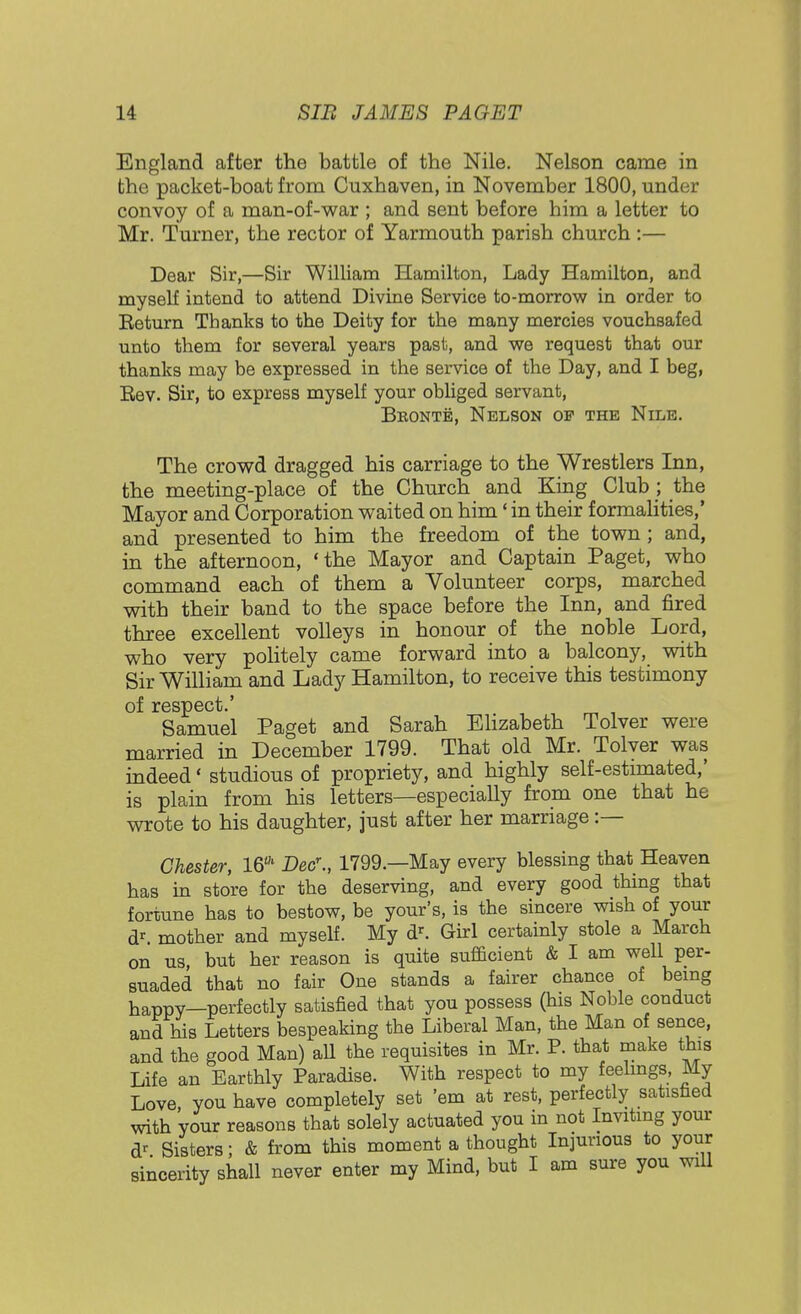 England after the battle of the Nile. Nelson came in the packet-boat from Cuxhaven, in November 1800, under convoy of a man-of-war ; and sent before him a letter to Mr. Turner, the rector of Yarmouth parish church :— Dear Sir,—Sir William Hamilton, Lady Hamilton, and myself intend to attend Divine Service to-morrow in order to Eeturn Thanks to the Deity for the many mercies vouchsafed unto them for several years past, and we request that our thanks may be expressed in the service of the Day, and I beg, Eev. Sir, to express myself your obliged servant, Bronte, Nelson of the Nile. The crowd dragged his carriage to the Wrestlers Inn, the meeting-place of the Church and King Club ; the Mayor and Corporation waited on him' in their formalities,' and presented to him the freedom of the town; and, in the afternoon, 'the Mayor and Captain Paget, who command each of them a Volunteer corps, marched with their band to the space before the Inn, and fired three excellent volleys in honour of the noble Lord, who very politely came forward into a balcony, with Sir William and Lady Hamilton, to receive this testimony of respect.' Samuel Paget and Sarah Elizabeth Tolver were married in December 1799. That old Mr. Tolver was indeed' studious of propriety, and highly self-estimated,' is plain from his letters—especially from one that he wrote to his daughter, just after her marriage :— Chester, 16' Dec\, 1799.—May every blessing that Heaven has in store for the deserving, and every good thing that fortune has to bestow, be your's, is the sincere wish of your dr. mother and myself. My dr. Girl certainly stole a March on us, but her reason is quite sufficient & I am well per- suaded that no fair One stands a fairer chance of being happy—perfectly satisfied that you possess (his Noble conduct and his Letters bespeaking the Liberal Man, the Man of sence, and the good Man) all the requisites in Mr. P. that make this Life an Earthly Paradise. With respect to my feelings, My Love you have completely set 'em at rest, perfectly satisfied with your reasons that solely actuated you in not Inviting your dr Sisters; & from this moment a thought Injurious to your sincerity shall never enter my Mind, but I am sure you will