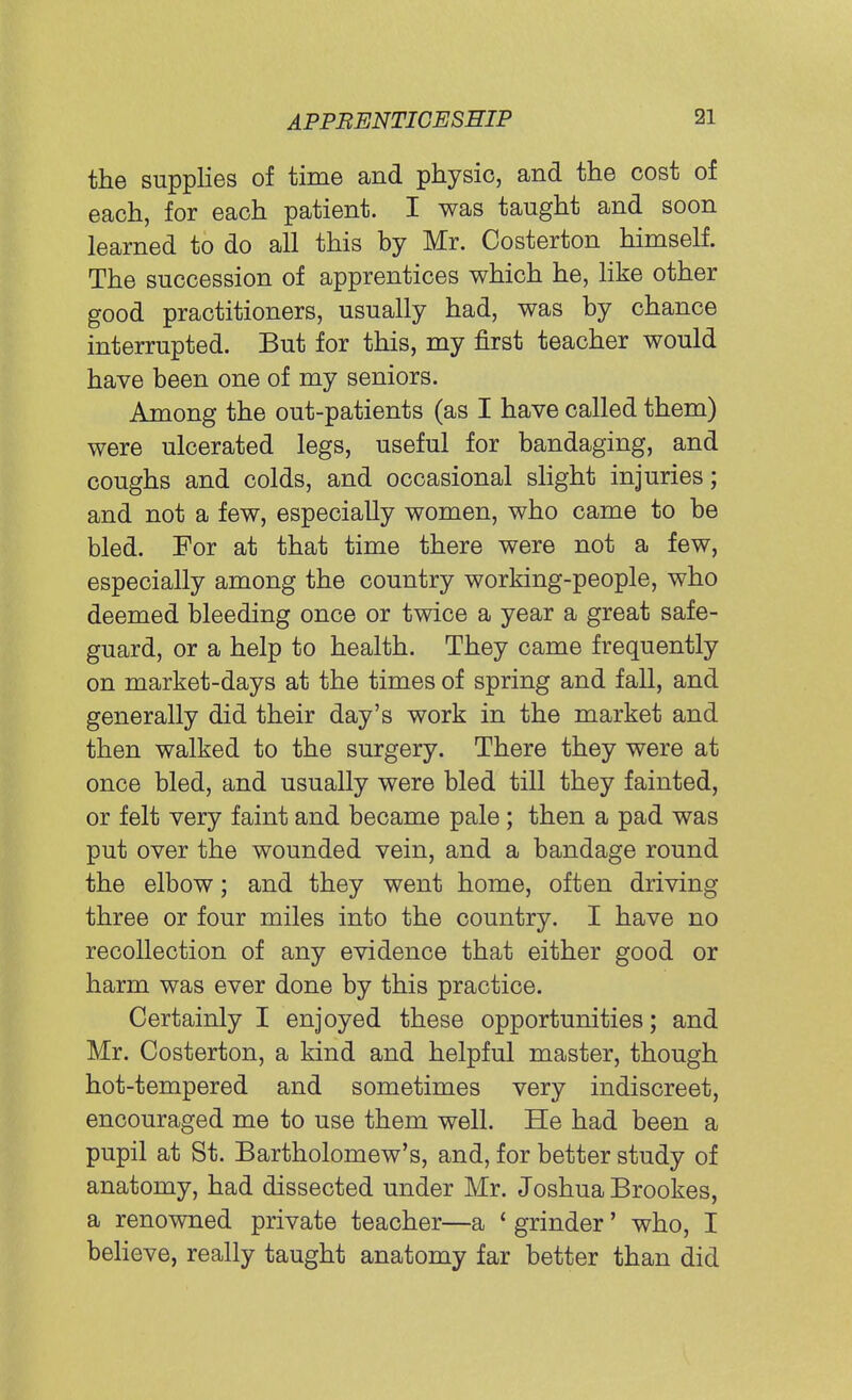 the supplies of time and physio, and the cost of each, for each patient. I was taught and soon learned to do all this by Mr. Costerton himself. The succession of apprentices which he, like other good practitioners, usually had, was by chance interrupted. But for this, my first teacher would have been one of my seniors. Among the out-patients (as I have called them) were ulcerated legs, useful for bandaging, and coughs and colds, and occasional slight injuries; and not a few, especially women, who came to be bled. For at that time there were not a few, especially among the country working-people, who deemed bleeding once or twice a year a great safe- guard, or a help to health. They came frequently on market-days at the times of spring and fall, and generally did their day's work in the market and then walked to the surgery. There they were at once bled, and usually were bled till they fainted, or felt very faint and became pale; then a pad was put over the wounded vein, and a bandage round the elbow; and they went home, often driving three or four miles into the country. I have no recollection of any evidence that either good or harm was ever done by this practice. Certainly I enjoyed these opportunities; and Mr. Costerton, a kind and helpful master, though hot-tempered and sometimes very indiscreet, encouraged me to use them well. He had been a pupil at St. Bartholomew's, and, for better study of anatomy, had dissected under Mr. Joshua Brookes, a renowned private teacher—a ' grinder' who, I believe, really taught anatomy far better than did