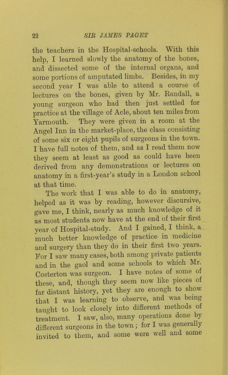 the teachers in the Hospital-schools. With this help, I learned slowly the anatomy of the bones, and dissected some of the internal organs, and some portions of amputated limbs. Besides, in my second year I was able to attend a course of lectures on the bones, given by Mr. Kandall, a young surgeon who had then just settled for practice at the village of Acle, about ten miles from Yarmouth. They were given in a room at the Angel Inn in the market-place, the class consisting of some six or eight pupils of surgeons in the town. I have full notes of them, and as I read them now they seem at least as good as could have been derived from any demonstrations or lectures on anatomy in a first-year's study in a London school at that time. The work that I was able to do in anatomy, helped as it was by reading, however discursive, gave me, I think, nearly as much knowledge of it as most students now have at the end of their first year of Hospital-study. And I gained, I think, a much better knowledge of practice in medicine and surgery than they do in their first two years. For I saw many cases, both among private patients and in the gaol and some schools to which Mr. Costerton was surgeon. I have notes of some of these, and, though they seem now like pieces of far distant history, yet they are enough to show that I was learning to observe, and was being taught to look closely into different methods of treatment. I saw, also, many operations done by different surgeons in the town; for I was generally invited to them, and some were well and some