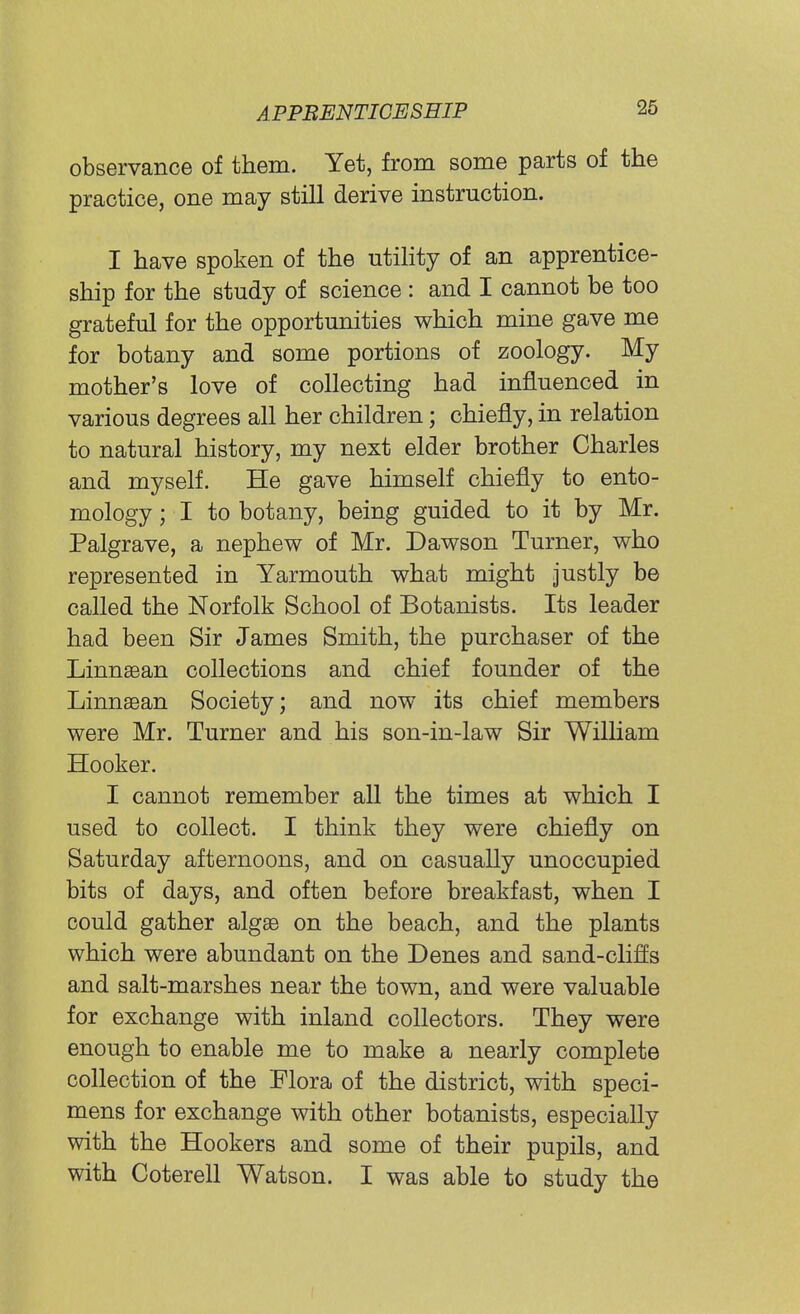 observance of them. Yet, from some parts of the practice, one may still derive instruction. I have spoken of the utility of an apprentice- ship for the study of science : and I cannot be too grateful for the opportunities which mine gave me for botany and some portions of zoology. My mother's love of collecting had influenced in various degrees all her children; chiefly, in relation to natural history, my next elder brother Charles and myself. He gave himself chiefly to ento- mology ; I to botany, being guided to it by Mr. Palgrave, a nephew of Mr. Dawson Turner, who represented in Yarmouth what might justly be called the Norfolk School of Botanists. Its leader had been Sir James Smith, the purchaser of the Linnaean collections and chief founder of the Linnaean Society; and now its chief members were Mr. Turner and his son-in-law Sir William Hooker. I cannot remember all the times at which I used to collect. I think they were chiefly on Saturday afternoons, and on casually unoccupied bits of days, and often before breakfast, when I could gather algae on the beach, and the plants which were abundant on the Denes and sand-clifls and salt-marshes near the town, and were valuable for exchange with inland collectors. They were enough to enable me to make a nearly complete collection of the Flora of the district, with speci- mens for exchange with other botanists, especially with the Hookers and some of their pupils, and with Coterell Watson. I was able to study the