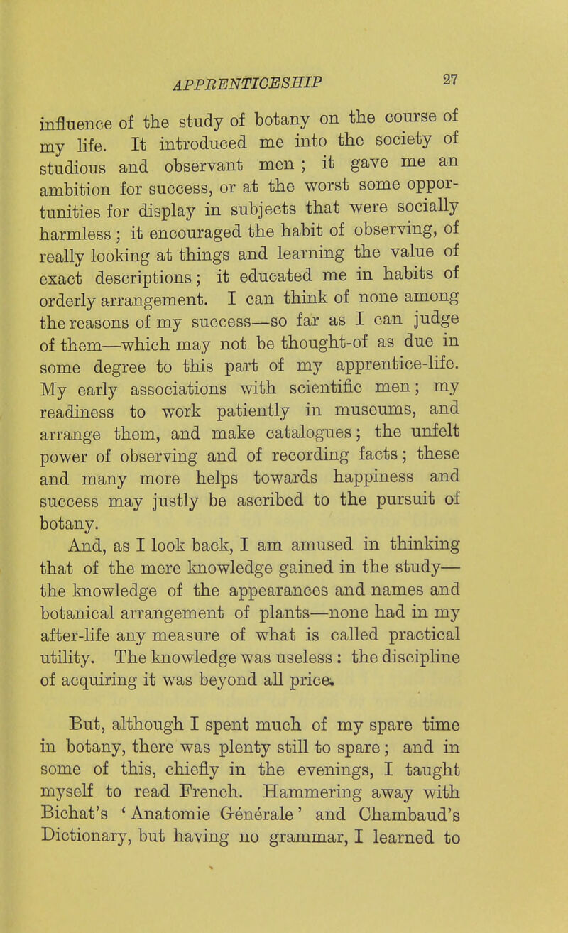 influence of the study of botany on the course of my life. It introduced me into the society of studious and observant men ; it gave me an ambition for success, or at the worst some oppor- tunities for display in subjects that were socially harmless ; it encouraged the habit of observing, of really looking at things and learning the value of exact descriptions; it educated me in habits of orderly arrangement. I can think of none among the reasons of my success—so far as I can judge of them—which may not be thought-of as due in some degree to this part of my apprentice-life. My early associations with scientific men; my readiness to work patiently in museums, and arrange them, and make catalogues; the unfelt power of observing and of recording facts; these and many more helps towards happiness and success may justly be ascribed to the pursuit of botany. And, as I look back, I am amused in thinking that of the mere knowledge gained in the study— the knowledge of the appearances and names and botanical arrangement of plants—none had in my after-life any measure of what is called practical utility. The knowledge was useless : the discipline of acquiring it was beyond all price. But, although I spent much of my spare time in botany, there was plenty still to spare; and in some of this, chiefly in the evenings, I taught myself to read French. Hammering away with Bichat's 1 Anatomie Generale' and Chambaud's Dictionary, but having no grammar, I learned to