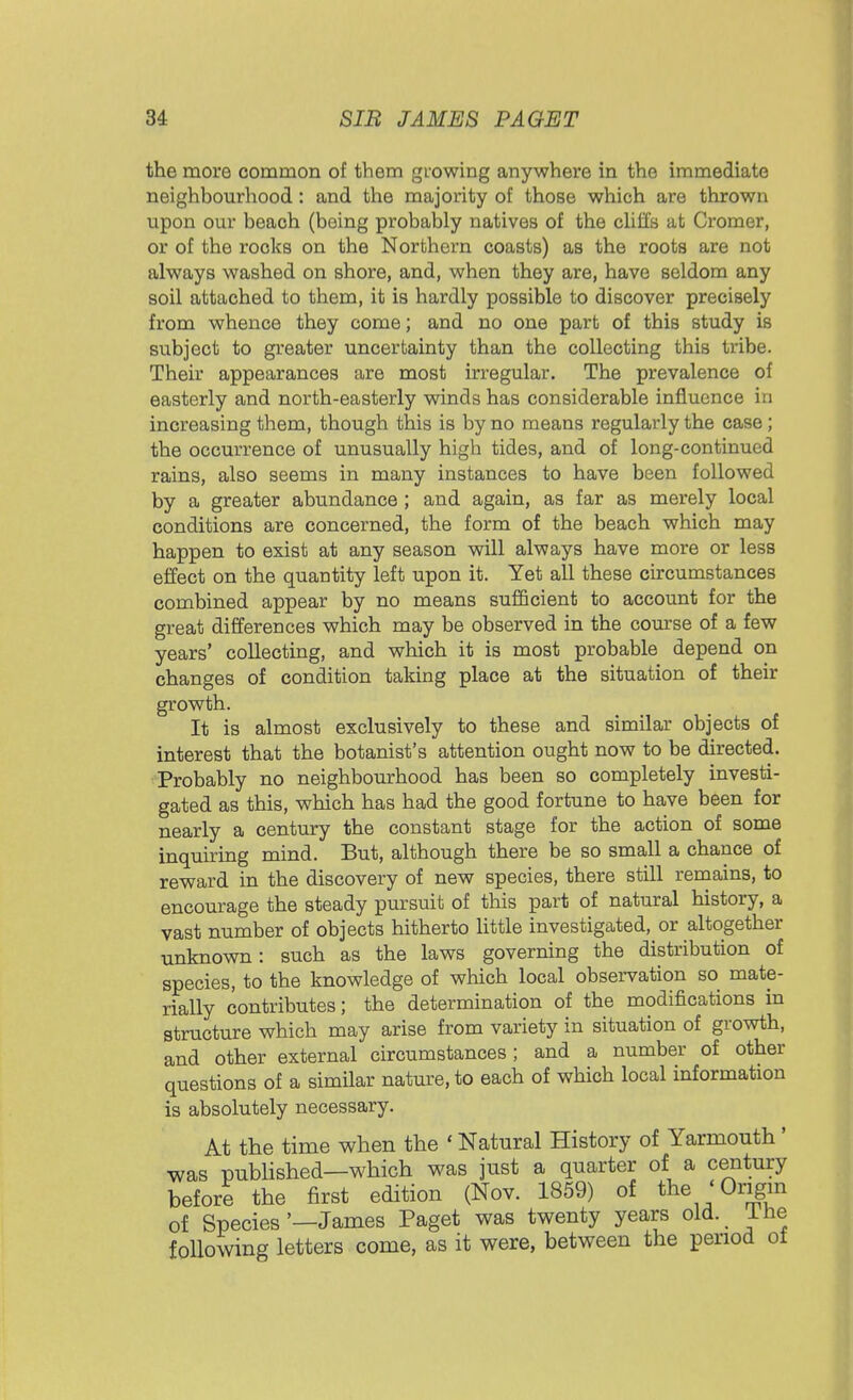 the more common of them growing anywhere in the immediate neighbourhood : and the majority of those which are thrown upon our beach (being probably natives of the cliffs at Cromer, or of the rocks on the Northern coasts) as the roots are not always washed on shore, and, when they are, have seldom any soil attached to them, it is hardly possible to discover precisely from whence they come; and no one part of this study is subject to greater uncertainty than the collecting this tribe. Their appearances are most irregular. The prevalence of easterly and north-easterly winds has considerable influence in increasing them, though this is by no means regularly the case ; the occurrence of unusually high tides, and of long-continued rains, also seems in many instances to have been followed by a greater abundance ; and again, as far as merely local conditions are concerned, the form of the beach which may happen to exist at any season will always have more or less effect on the quantity left upon it. Yet all these circumstances combined appear by no means sufficient to account for the great differences which may be observed in the course of a few years' collecting, and which it is most probable depend on changes of condition taking place at the situation of their growth. It is almost exclusively to these and similar objects of interest that the botanist's attention ought now to be directed. Probably no neighbourhood has been so completely investi- gated as this, which has had the good fortune to have been for nearly a century the constant stage for the action of some inquiring mind. But, although there be so small a chance of reward in the discovery of new species, there still remains, to encourage the steady pursuit of this part of natural history, a vast number of objects hitherto little investigated, or altogether unknown: such as the laws governing the distribution of species, to the knowledge of which local observation so mate- rially contributes; the determination of the modifications in structure which may arise from variety in situation of growth, and other external circumstances ; and a number of other questions of a similar nature, to each of which local information is absolutely necessary. At the time when the 1 Natural History of Yarmouth' was published—which was just a quarter of a century before the first edition (Nov. 1859) of the 'Origin of Species'—James Paget was twenty years old. Ihe following letters come, as it were, between the period ot