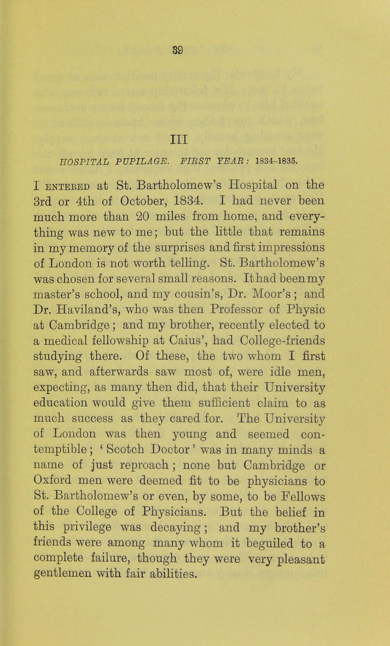 ss III HOSPITAL PUPILAGE. FIRST YEAR : 1834-1835. I entered at St. Bartholomew's Hospital on the 3rd or 4th of October, 1834. I had never been much more than 20 miles from home, and every- thing was new to me; but the little that remains in my memory of the surprises and first impressions of London is not worth telling. St. Bartholomew's was chosen for several small reasons. It had been my master's school, and my cousin's, Dr. Moor's; and Dr. Haviland's, who was then Professor of Physic at Cambridge; and my brother, recently elected to a medical fellowship at Caius', had College-friends studying there. Of these, the two whom I first saw, and afterwards saw most of, were idle men, expecting, as many then did, that their University education would give them sufficient claim to as much success as they cared for. The University of London was then young and seemed con- temptible ; 1 Scotch Doctor' was in many minds a name of just reproach; none but Cambridge or Oxford men were deemed fit to be physicians to St. Bartholomew's or even, by some, to be Fellows of the College of Physicians. But the belief in this privilege was decaying; and my brother's friends were among many whom it beguiled to a complete failure, though they were very pleasant gentlemen with fair abilities.
