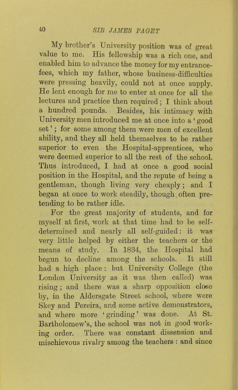 My brother's University position was of great value to me. His fellowship was a rich one, and enabled him to advance the money for my entrance- fees, which my father, whose business-difficulties were pressing heavily, could not at once supply. He lent enough for me to enter at once for all the lectures and practice then required; I think about a hundred pounds. Besides, his intimacy with University men introduced me at once into a ' good set'; for some among them were men of excellent ability, and they all held themselves to be rather superior to even the Hospital-apprentices, who were deemed superior to all the rest of the school. Thus introduced, I had at once a good social position in the Hospital, and the repute of being a gentleman, though living very cheaply; and I began at once to work steadily, though often pre- tending to be rather idle. For the great majority of students, and for myself at first, work at that time had to be self- determined and nearly all self-guided: it was very little helped by either the teachers or the means of study. In 1834, the Hospital had begun to decline among the schools. It still had a high place : but University College (the London University as it was then called) was rising; and there was a sharp opposition close by, in the Aldersgate Street school, where were Skey and Pereira, and some active demonstrators, and where more 'grinding' was done. At St. Bartholomew's, the school was not in good work- ing order. There was constant dissension and mischievous rivalry among the teachers : and since