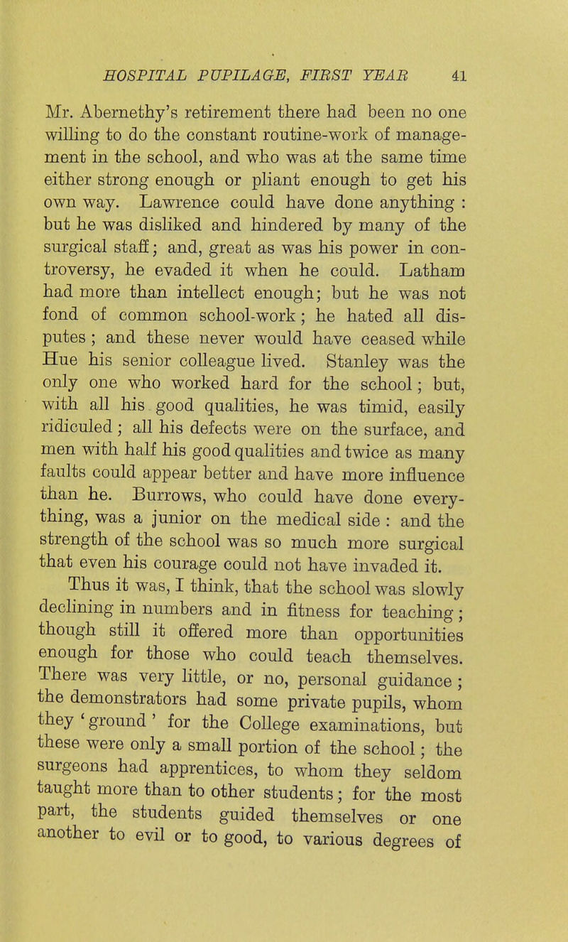 Mr. Abernethy's retirement there had been no one willing to do the constant routine-work of manage- ment in the school, and who was at the same time either strong enough or pliant enough to get his own way. Lawrence could have done anything : but he was disliked and hindered by many of the surgical staff; and, great as was his power in con- troversy, he evaded it when he could. Latham had more than intellect enough; but he was not fond of common school-work; he hated all dis- putes ; and these never would have ceased while Hue his senior colleague lived. Stanley was the only one who worked hard for the school; but, with all his good qualities, he was timid, easily ridiculed; all his defects were on the surface, and men with half his good qualities and twice as many faults could appear better and have more influence than he. Burrows, who could have done every- thing, was a junior on the medical side : and the strength of the school was so much more surgical that even his courage could not have invaded it. Thus it was, I think, that the school was slowly declining in numbers and in fitness for teaching; though still it offered more than opportunities enough for those who could teach themselves. There was very little, or no, personal guidance; the demonstrators had some private pupils, whom they < ground ' for the College examinations, but these were only a small portion of the school; the surgeons had apprentices, to whom they seldom taught more than to other students; for the most part, the students guided themselves or one another to evil or to good, to various degrees of