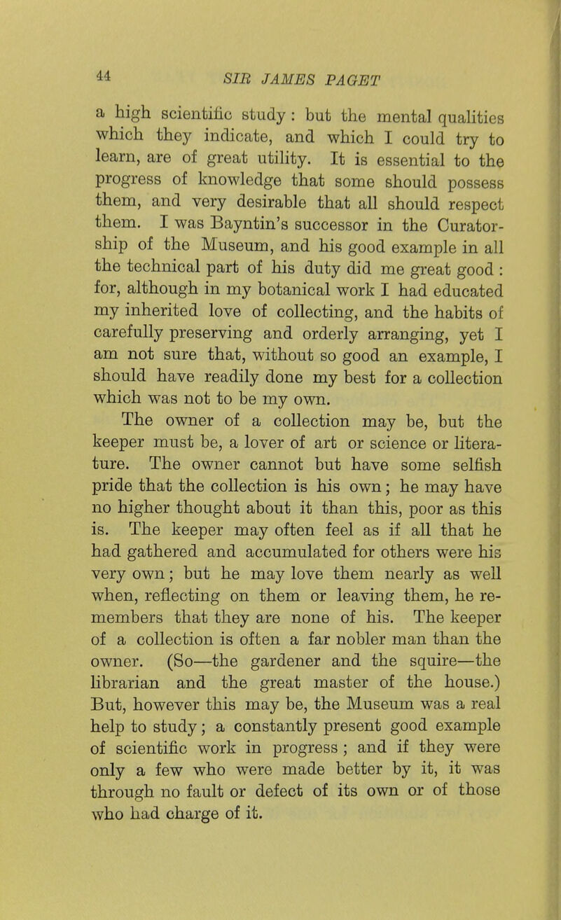 a high scientific study: but the mental qualities which they indicate, and which I could try to learn, are of great utility. It is essential to the progress of knowledge that some should possess them, and very desirable that all should respect them. I was Bayntin's successor in the Curator- ship of the Museum, and his good example in all the technical part of his duty did me great good : for, although in my botanical work I had educated my inherited love of collecting, and the habits of carefully preserving and orderly arranging, yet I am not sure that, without so good an example, I should have readily done my best for a collection which was not to be my own. The owner of a collection may be, but the keeper must be, a lover of art or science or litera- ture. The owner cannot but have some selfish pride that the collection is his own; he may have no higher thought about it than this, poor as this is. The keeper may often feel as if all that he had gathered and accumulated for others were his very own; but he may love them nearly as well when, reflecting on them or leaving them, he re- members that they are none of his. The keeper of a collection is often a far nobler man than the owner. (So—the gardener and the squire—the librarian and the great master of the house.) But, however this may be, the Museum was a real help to study; a constantly present good example of scientific work in progress ; and if they were only a few who were made better by it, it was through no fault or defect of its own or of those who had charge of it.