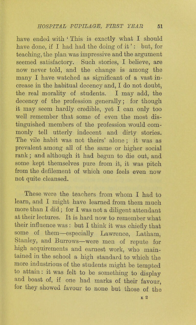 have ended with ' This is exactly what I should have done, if I had had the doing of it': but, for teaching, the plan was impressive and the argument seemed satisfactory. Such stories, I believe, are now never told, and the change is among the many I have watched as significant of a vast in- crease in the habitual decency and, I do not doubt, the real morality of students. I may add, the decency of the profession generally; for though it may seem hardly credible, yet I can only too well remember that some of even the most dis- tinguished members of the profession would com- monly tell utterly indecent and dirty stories. The vile habit was not theirs' alone; it was as prevalent among all of the same or higher social rank; and although it had begun to die out, and some kept themselves pure from it, it was pitch from the defilement of which one feels even now not quite cleansed. These were the teachers from whom I had to learn, and I might have learned from them much more than I did; for I was not a diligent attendant at their lectures. It is hard now to remember what their influence was : but I think it was chiefly that some of them—especially Lawrence, Latham, Stanley, and Burrows—were men of repute for high acquirements and earnest work, who main- tained in the school a high standard to which the more industrious of the students might be tempted to attain: it was felt to be something to display and boast of, if one had marks of their favour, for they showed favour to none but those of the E 2