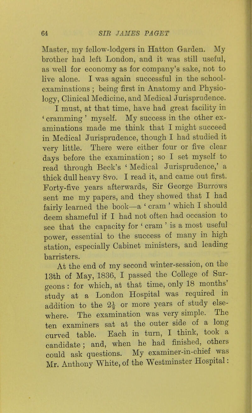 Master, my fellow-lodgers in Hatton Garden. My brother had left London, and it was still useful, as well for economy as for company's sake, not to live alone. I was again successful in the school- examinations ; being first in Anatomy and Physio- logy, Clinical Medicine, and Medical Jurisprudence. I must, at that time, have had great facility in (cramming ' myself. My success in the other ex- aminations made me think that I might succeed in Medical Jurisprudence, though I had studied it very little. There were either four or five clear days before the examination; so I set myself to read through Beck's ' Medical Jurisprudence,' a thick dull heavy 8vo. I read it, and came out first. Forty-five years afterwards, Sir George Burrows sent me my papers, and they showed that I had fairly learned the book—a ' cram ' which I should deem shameful if I had not often had occasion to see that the capacity for 1 cram ' is a most useful power, essential to the success of many in high station, especially Cabinet ministers, and leading barristers. At the end of my second winter-session, on the 13th of May, 1836, I passed the College of Sur- geons : for which, at that time, only 18 months' study at a London Hospital was required in addition to the 2^ or more years of study else- where. The examination was very simple. The ten examiners sat at the outer side of a long curved table. Each in turn, I think, took a candidate; and, when he had finished, others could ask' questions. My examiner-in-chief was Mr. Anthony White, of the Westminster Hospital: