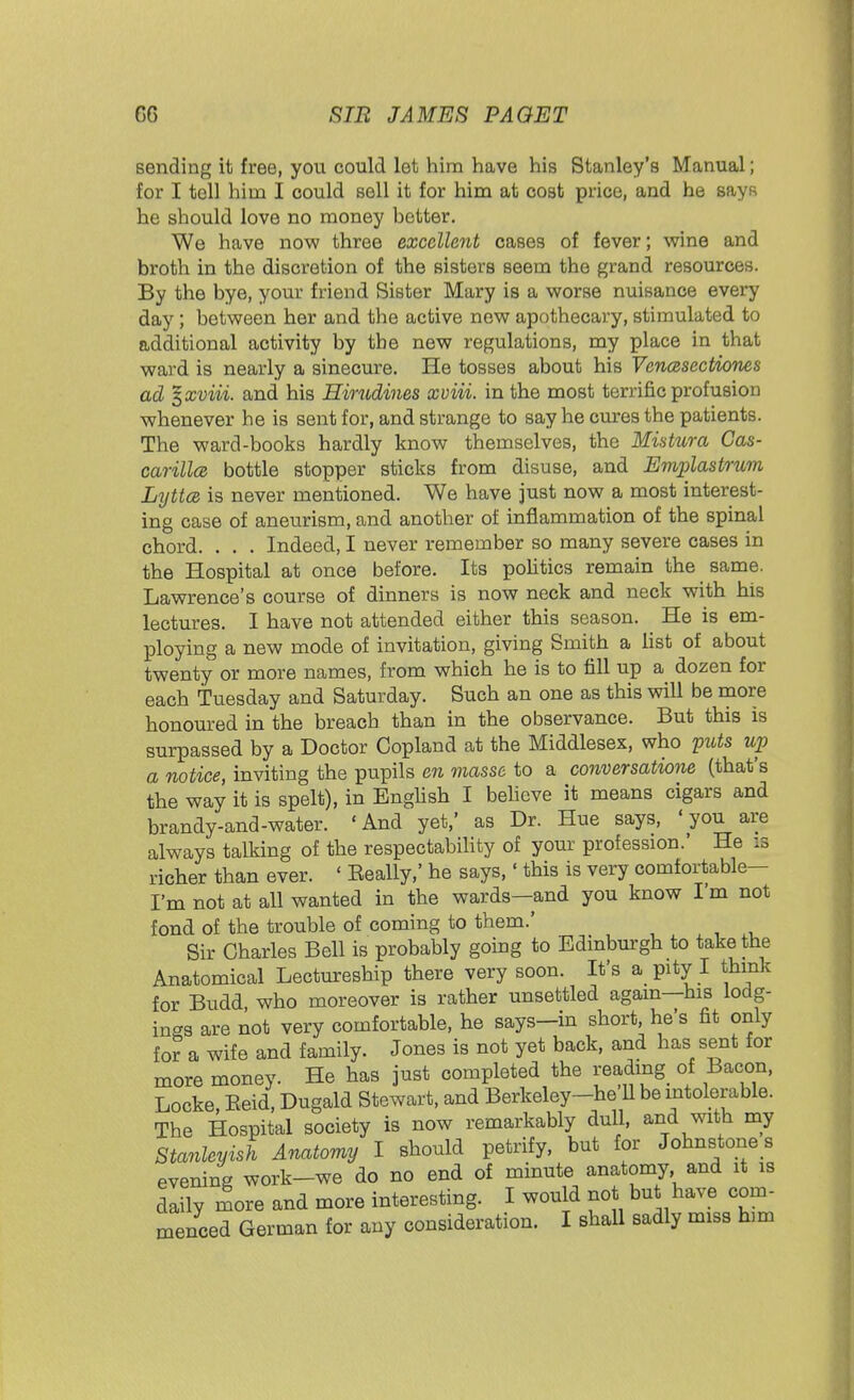 sending it free, you could let him have his Stanley's Manual; for I tell him I could sell it for him at cost price, and he says he should love no money hotter. We have now three excellent cases of fever; wine and broth in the discretion of the sisters seem the grand resources. By the bye, your friend Sister Mary is a worse nuisance every day; between her and the active new apothecary, stimulated to additional activity by the new regulations, my place in that ward is nearly a sinecure. He tosses about his Vencesectiones ad %xviii. and his Hirudines xviii. in the most terrific profusion whenever he is sent for, and strange to say he cures the patients. The ward-books hardly know themselves, the Mistura Cas- carillce bottle stopper sticks from disuse, and Emplastrum Lyttce is never mentioned. We have just now a most interest- ing case of aneurism, and another of inflammation of the spinal chord. . . . Indeed, I never remember so many severe cases in the Hospital at once before. Its politics remain the same. Lawrence's course of dinners is now neck and neck with his lectures. I have not attended either this season. He is em- ploying a new mode of invitation, giving Smith a list of about twenty or more names, from which he is to fill up a dozen for each Tuesday and Saturday. Such an one as this will be more honoured in the breach than in the observance. But this is surpassed by a Doctor Copland at the Middlesex, who puts up a notice, inviting the pupils en masse to a conversatione (that's the way it is spelt), in English I believe it means cigars and brandy-and-water. 'And yet,' as Dr. Hue says, 'you are always talking of the respectability of your profession.' He :s richer than ever. ' Eeally,' he says,' this is very comfortable- I'm not at all wanted in the wards—and you know I'm not fond of the trouble of coming to them.' Sir Charles Bell is probably going to Edinburgh to take the Anatomical Lectureship there very soon. It's a pity I think for Budd who moreover is rather unsettled again—his lodg- ings are not very comfortable, he says-in short, he's fit only for a wife and family. Jones is not yet back, and has sent for more money. He has just completed the reading of Bacon, Locke Eeid, Dugald Stewart, and Berkeley-he U be intolerable. The Hospital society is now remarkably dull, and with my Stanleyish Anatomy I should petrify, but for Johnstone s evening work-we do no end of minute anatomy, and it is daily more and more interesting. I would not but have com-
