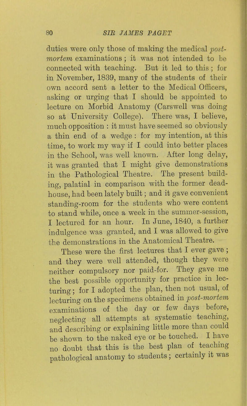 duties were only those of making the medical post- mortem examinations ; it was not intended to be connected with teaching. But it led to this ; for in November, 1839, many of the students of their own accord sent a letter to the Medical Officers, asking or urging that I should be appointed to lecture on Morbid Anatomy (Carswell was doing so at University College). There was, I believe, much opposition : it must have seemed so obviously a thin end of a wedge : for my intention, at this time, to work my way if I could into better places in the School, was well known. After long delay, it was granted that I might give demonstrations in the Pathological Theatre. The present build- ing, palatial in comparison with the former dead- house, had been lately built; and it gave convenient standing-room for the students who were content to stand while, once a week in the summer-session, I lectured for an hour. In June, 1840, a further indulgence was granted, and I was allowed to give the demonstrations in the Anatomical Theatre. These were the first lectures that I ever gave ; and they were well attended, though they were neither compulsory nor paid-for. They gave me the best possible opportunity for practice in lec- turing ; for I adopted the plan, then not usual, of lecturing on the specimens obtained in post-mortem examinations of the day or few days before, neglecting all attempts at systematic teaching, and describing or explaining little more than could be shown to the naked eye or be touched. I have no doubt that this is the best plan of teaching pathological anatomy to students; certainly it was