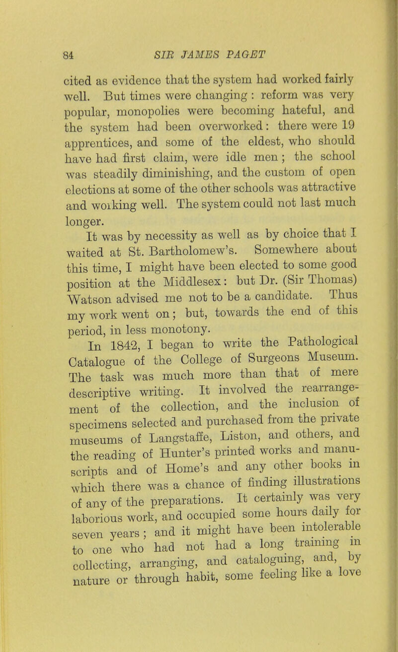 cited as evidence that the system had worked fairly well. But times were changing : reform was very popular, monopolies were becoming hateful, and the system had been overworked: there were 19 apprentices, and some of the eldest, who should have had first claim, were idle men; the school was steadily diminishing, and the custom of open elections at some of the other schools was attractive and woiking well. The system could not last much longer. It was by necessity as well as by choice that I waited at St. Bartholomew's. Somewhere about this time, I might have been elected to some good position at the Middlesex: but Dr. (Sir Thomas) Watson advised me not to be a candidate. Thus my work went on; but, towards the end of this period, in less monotony. In 1842, I began to write the Pathological Catalogue of the College of Surgeons Museum. The task was much more than that of mere descriptive writing. It involved the rearrange- ment of the collection, and the inclusion of specimens selected and purchased from the private museums of Langstaffe, Liston, and others, and the reading of Hunter's printed works and manu- scripts and of Home's and any other books m which there was a chance of finding iUustrations of any of the preparations. It certainly was very laborious work, and occupied some hours daily for seven years; and it might have been intolerable to one who had not had a long training m collecting, arranging, and cataloguing and by nature or through habit, some feeling like a love