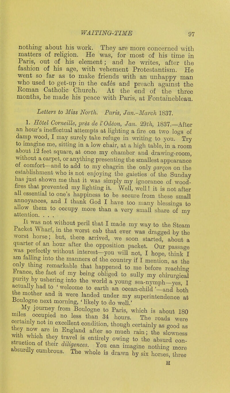 nothing about his work. They are more concerned with matters of religion. He was, for most of his time in Paris, out of his element; and he writes, after the fashion of his age, with vehement Protestantism. He went so far as to make friends with an unhappy man who used to get-up in the cafes and preach against the Eoman Catholic Church. At the end of the three months, he made his peace with Paris, at Fontainebleau. Letters to Miss North. Paris, Jan-March 1837. 1. Hotel Gomeille, pr6s de VOdeon, Jan. 29th, 1837.—After an hour's ineffectual attempts at lighting a fire on two logs of damp wood, I may surely take refuge in writing to you. Try to imagine me, sitting in a low chair, at a high table, in a room about 12 feet square, at once my chamber and drawing-room, without a carpet, or anything presenting the smallest appearance of comfort—and to add to my chagrin the only gargon on the establishment who is not enjoying the gaieties of the Sunday has just shown me that it was simply my ignorance of wood- fires that prevented my lighting it. Well, well! it is not after all essential to one's happiness to be secure from these small annoyances, and I thank God I have too many blessings to allow them to occupy more than a very small share of my attention. .... J It was not without peril that I made my way to the Steam Jacket Wharf, m the worst cab that ever was dragged by the worst horse; but, there arrived, we soon started, about a quarter of an hour after the opposition packet. Our passage was perfectly without interest-you will not, I hope, think I am falling mto the manners of the country if I mention, as the only thing remarkable that happened to me before reaching France the act of my being obliged to sully my chirurgical purity by ushering into the world a young sea-nymph-ves I actually had to < welcome to earth an ocean-child '-and both the mother and it were landed under my superintendence at -Boulogne next morning, ' likely to do well.' My journey from Boulogne to Paris, which is about 180 miles occupied no less than 34 hours. The roads were certainly not in excellent condition, though certainly as good as they now are in England after so much rain; the slowness of tt^ If*  ***** °™S to the absurd con- stiuct on of their dzhgences. You can imagine nothing more absurdly cumbrous. The whole is drawn by six horses*, Zee H