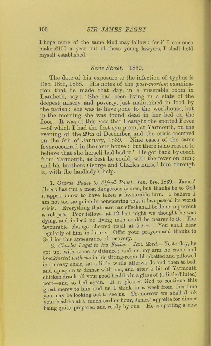 I hope more of the same kind may follow : for if I can once make £100 a year out of these young lawyers, I shall hold myself established. Serle Street 1839. The date of his exposure to the infection of typhus is Dec. 18th, 1838. His notes of the post-mortem examina- tion that he made that day, in a miserable room in Lambeth, say: ' She had been living in a state of the deepest misery and poverty, just maintained in food by the parish : she was to have gone to the workhouse, but in the morning she was found dead in her bed on the floor. It was at this case that I caught the spotted Fever —of which I had the first symptom, at Yarmouth, on the evening of the 29th of December, and the crisis occurred on the 5th of January, 1839. Nine cases of the same fever occurred in the same house : but there is no reason to believe that she herself had had it.' He got back by coach from Yarmouth, as best he could, with the fever on him ; and his brothers George and Charles nursed him through it, with the landlady's help. 1. George Paget to Alfred Paget. Jan. 5th, 1839—James' illness has run a most dangerous course, but thanks be to God it appears now to have taken a favourable turn. I believe I am not too sanguine in considering that it has passed its worst crisis. Everything that care can effect shall be done to prevent a relapse. Poor fellow—at 12 last night we thought he was dying, and indeed no living man could be nearer to it. The favourable change showed itself at 5 a.m. You shall hear regularly of him in future. Offer your prayers and thanks to God for this appearance of recovery. 2. Charles Paget to his Father. Jan. 23rd.—Yesterday, he got up, with some assistance; and on my arm he came and breakfasted with me in his sitting-room, blanketted and pillowed in an easy chair, sat a little while afterwards and then to bed, and up again to dinner with me, and after a bit of Yarmouth chicken drank aU your good healths in a glass of (a little diluted) port-and to bed again. If it pleases God to continue this great mercy to him and us, I think in a week from this time you may be looking out to see us. To-morrow we shall drink your healths at a much earlier hour, James' appetite for dinner being quite prepared and ready by one. He is sporting a new