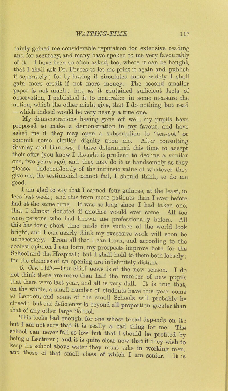 tainly gained me considerable reputation for extensive reading and for accuracy, and many have spoken to me very favourably of it. I have been so often asked, too, where it can be bought, that I shall ask Dr. Eorbes to let me print it again and publish it separately; for by having it circulated more widely I shall gain more credit if not more money. The second smaller paper is not much; but, as it contained sufficient facts of observation, I published it to neutralize in some measure the notion, which the other migbt give, that I do nothing but read —which indeed would be very nearly a true one. My demonstrations having gone off well, my pupils have proposed to make a demonstration in my favour, and have asked me if they may open a subscription to ' tea-pot' or commit some similar dignity upon me. After consulting Stanley and Burrows, I have determined this time to accept their offer (you know I thought it prudent to decline a similar one, two years ago), and. they may do it as handsomely as they please. Independently of the intrinsic value of whatever they give me, the testimonial cannot fail, I should think, to do me good. I am glad to say that I earned four guineas, at the least, in fees last week; and this from more patients than I ever before had at the same time. It was so long since I had taken one, that I almost doubted if another would ever come. All too were persons who had known me professionally before. All this has for a short time made the surface of the world look bright, and I can nearly think my excessive work will soon be unnecessary. From all that I can learn, and according to the coolest opinion I can form, my prospects improve both for the School and the Hospital; but I shall hold to them both loosely; for the chances of an opening are indefinitely distant. 5. Oct. 11th.—Our chief news is of the new season. I do not think there are more than half the number of new pupils that there were last year, and all is very dull. It is true that, on the whole, a small number of students have this year come to London, and some of the small Schools will probably be closed; but our deficiency is beyond all proportion greater than that of any other large School. This looks bad enough, for one whose bread depends on it : but I am not sure that it is really a bad thing for me. The school can never fall so low but that I should be profited by being a Lecturer; and it is quite clear now that if they wish to keep the school above water they must take in working men and those of that small class of which I am senior It is