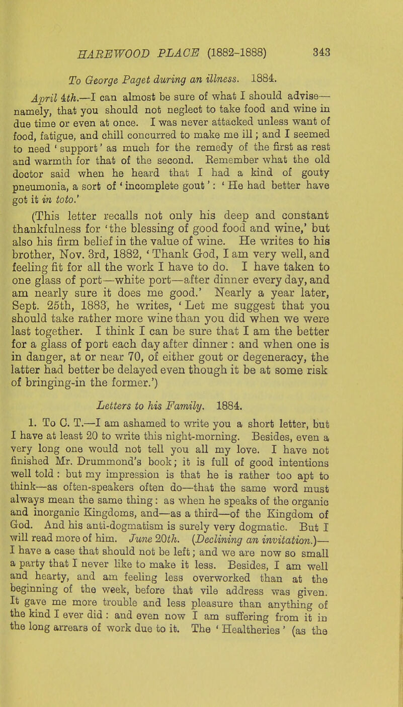 To George Paget during an illness. 1884. April ith.—I can almost be sure of what I should advise— namely, that you should not neglect to take food and wine in due time or even at once. I was never attacked unless want of food, fatigue, and chill concurred to make me ill; and I seemed to need ' support' as much for the remedy of the first as rest and warmth for that of the second. Eemember what the old doctor said when he heard that I had a kind of gouty pneumonia, a sort of * incomplete gout': 1 He had better have got it in toto.' (This letter recalls not only his deep and constant thankfulness for 'the blessing of good food and wine,' but also his firm belief in the value of wine. He writes to his brother, Nov. 3rd, 1882, ' Thank God, I am very well, and feeling fit for all the work I have to do. I have taken to one glass of port—white port—after dinner every day, and am nearly sure it does me good.' Nearly a year later, Sept. 25th, 1883, he writes, ' Let me suggest that you should take rather more wine than you did when we were last together. I think I can be sure that I am the better for a glass of port each day after dinner : and when one is in danger, at or near 70, of either gout or degeneracy, the latter had better be delayed even though it be at some risk of bringing-in the former.') Letters to his Family. 1884. 1. To G. T.—I am ashamed to write you a short letter, but I have at least 20 to write this night-morning. Besides, even a very long one would not tell you all my love. I have not finished Mr. Drummond's book; it is full of good intentions well told : but my impression is that he is rather too apt to think—as often-speakers often do—that the same word must always mean the same thing: as when he speaks of the organie and inorganic Kingdoms, and—as a third—of the Kingdom of God. And his anti-dogmatism is surely very dogmatic. But I will read more of him. June 20th. (Declining an invitation.)— I have a case that should not be left; and we are now so small a party that I never like to make it less. Besides, I am well and hearty, and am feeling less overworked than at the beginning of the week, before that vile address was given. It gave me more trouble and less pleasure than anything of the kind I ever did : and even now I am suffering from it in the long arrears of work due to it. The ' Healtheries ' (as the