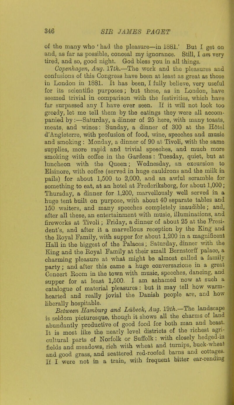 of the many who ' had the pleasure—in lb81.' But I get on and, as far as possible, conoeal my ignorance. Still, I am very tired, and so, good night. God bless you in all things. Copenhagen, Aug. 11th.—The work and the pleasures and confusions of this Congress have been at least as great as those in London in 1881. It has been, I fully believe, very useful for its scientific purposes; but these, as in London, have seemed trivial in comparison with the festivities, which have far surpassed any I have ever seen. If it will not look too greedy, let me tell them by the eatings they were all accom- panied by:—Saturday, a dinner of 25 here, with many toasts, meats, and wines: Sunday, a dinner of 300 at the H6tel d'Angleterre, with profusion of food, wine, speeches and music and smoking : Monday, a dinner of 90 at Tivoli, with the same supplies, more rapid and trivial speeches, and much more smoking with coffee in the Gardens: Tuesday, quiet, but at luncheon with the Queen; Wednesday, an excursion to Elsinore, with coffee (served in huge cauldrons and the milk in pails) for about 1,500 to 2,000, and an awful scramble for something to eat, at an hotel at Frederiksborg, for about 1,000; Thursday, a dinner for 1,200, marvellously well served in a huge tent built on purpose, with about 40 separate tables and 150 waiters, and many speeches completely inaudible; and, after all these, an entertainment with music, illuminations, and fireworks at Tivoli; Friday, a dinner of about 25 at the Presi- dent's, and after it a marvellous reception by the King and the Eoyal Family, with supper for about 1,200 in a magnificent Hall in the biggest of the Palaces; Saturday, dinner with the King and the Eoyal Family at their small Bernstorff palace, a charming pleasure at what might be almost called a family party; and after this came a huge conversazione in a great Concert Eoom in the town with music, speeches, dancing, and supper for at least 1,500. I am ashamed now at such a catalogue of material pleasures: but it may tell how warm- hearted and really jovial the Danish people are, and how liberally hospitable. Between Hamburg and Liibeck, Aug. 19th.—The landscape is seldom picturesque, though it shows all the charms of land abundantly productive of good food for both man and beast. It is most like the nearly level districts of the richest agri- cultural parts of Norfolk or Suffolk: with closely hedged-in fields and meadows, rich with wheat and turnips, buck-wheat and good grass, and scattered red-roofed barns and cottages. If I were not in a train, with frequent bitter ear-rending