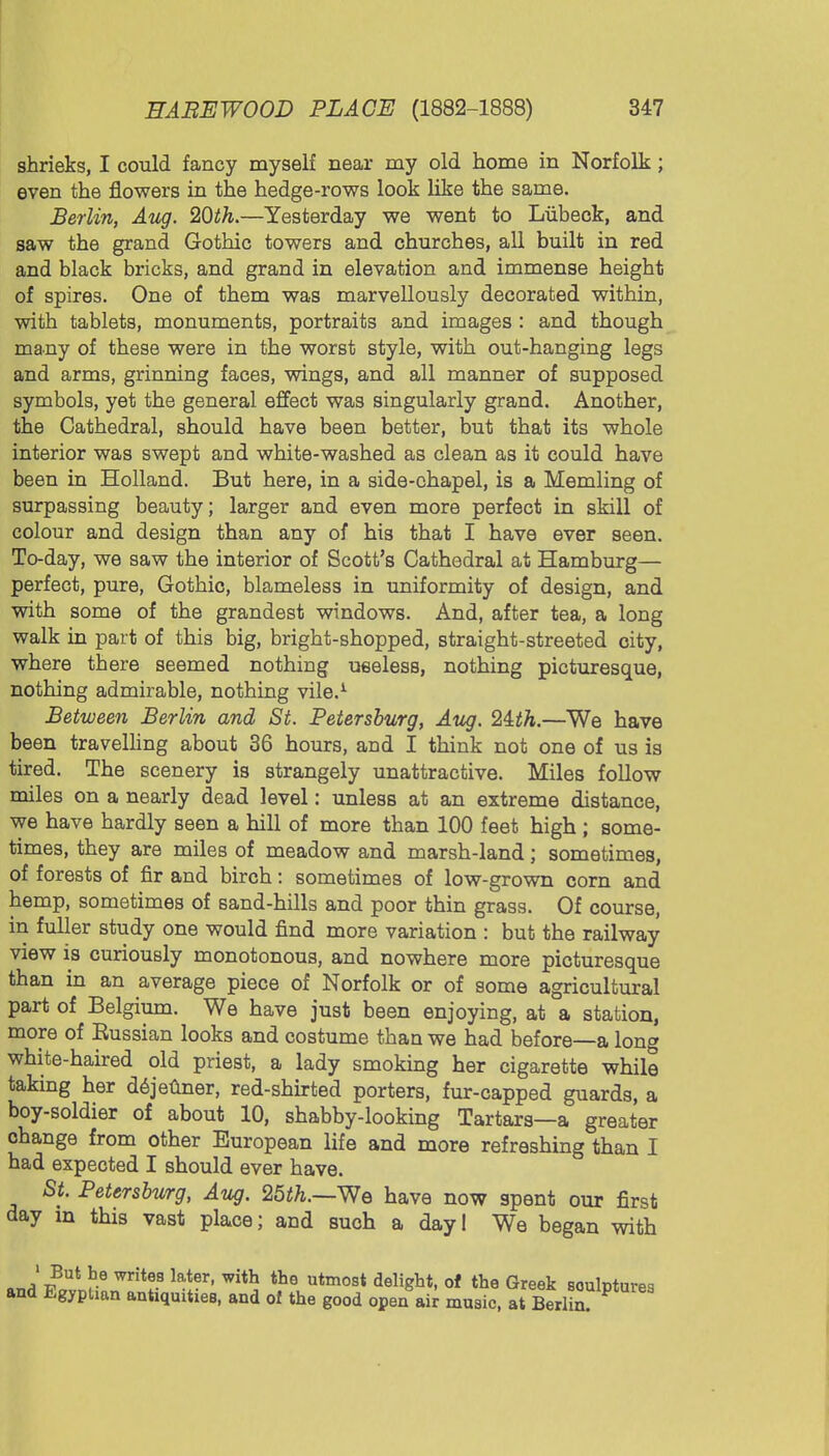 shrieks, I could fancy myself near my old home in Norfolk; even the flowers in the hedge-rows look like the same. Berlin, Aug. 20th.—Yesterday we went to Liibeck, and saw the grand Gothic towers and churches, all built in red and black bricks, and grand in elevation and immense height of spires. One of them was marvellously decorated within, with tablets, monuments, portraits and images : and though many of these were in the worst style, with out-hanging legs and arms, grinning faces, wings, and all manner of supposed symbols, yet the general effect was singularly grand. Another, the Cathedral, should have been better, but that its whole interior was swept and white-washed as clean as it could have been in Holland. But here, in a side-chapel, is a Memling of surpassing beauty; larger and even more perfect in skill of colour and design than any of his that I have ever seen. To-day, we saw the interior of Scott's Cathedral at Hamburg— perfect, pure, Gothic, blameless in uniformity of design, and with some of the grandest windows. And, after tea, a long walk in part of this big, bright-shopped, straight-streeted city, where there seemed nothing useless, nothing picturesque, nothing admirable, nothing vile.1 Between Berlin and St. Petersburg, Aug. 2ith.—We have been travelling about 36 hours, and I think not one of us is tired. The scenery is strangely unattractive. Miles follow miles on a nearly dead level: unless at an extreme distance, we have hardly seen a hill of more than 100 feet high ; some- times, they are miles of meadow and marsh-land; sometimes, of forests of fir and birch: sometimes of low-grown corn and hemp, sometimes of sand-hills and poor thin grass. Of course, in fuller study one would find more variation : but the railway view is curiously monotonous, and nowhere more picturesque than in an average piece of Norfolk or of some agricultural part of Belgium. We have just been enjoying, at a station, more of Bussian looks and costume than we had before—a long white-haired old priest, a lady smoking her cigarette while taking her dejeuner, red-shirted porters, fur-capped guards, a boy-soldier of about 10, shabby-looking Tartars—a greater change from other European life and more refreshing than I had expected I should ever have. St. Petersburg, Aug. 25th.—We have now spent our first day in this vast place; and such a day! We began with *Jvnt Y* Write? lf^r' With the utmost delight> of the Greek sculptures and Egyptian antiquities, and of the good open air music, at Berlin