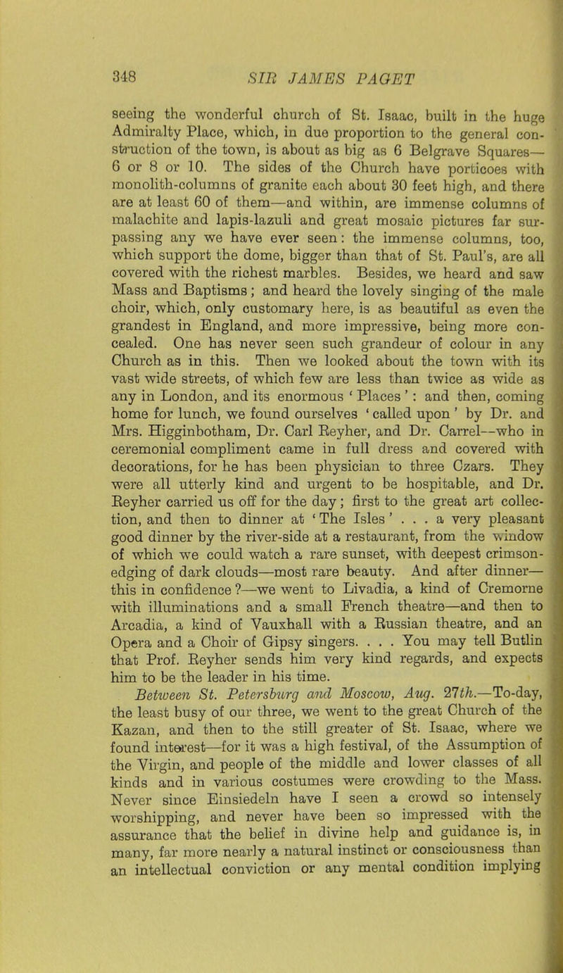 seeing the wonderful church of St. Isaac, built in the huge Admiralty Place, which, in due proportion to the general con- struction of the town, is about as big as 6 Belgrave Squares— 6 or 8 or 10. The sides of the Church have porticoes with monolith-columns of granite each about 30 feet high, and there are at least 60 of them—and within, are immense columns of malachite and lapis-lazuli and great mosaic pictures far sur- passing any we have ever seen: the immense columns, too, which support the dome, bigger than that of St. Paul's, are all covered with the richest marbles. Besides, we heard and saw Mass and Baptisms ; and heard the lovely singing of the male choir, which, only customary here, is as beautiful as even the grandest in England, and more impressive, being more con- cealed. One has never seen such grandeur of colour in any Church as in this. Then we looked about the town with its vast wide streets, of which few are less than twice as wide as any in London, and its enormous ' Places ': and then, coming home for lunch, we found ourselves ' called upon ' by Dr. and Mrs. Higginbotham, Dr. Carl Beyher, and Dr. Carrel—who in ceremonial compliment came in full dress and covered with decorations, for he has been physician to three Czars. They were all utterly kind and urgent to be hospitable, and Dr. Beyher carried us off for the day; first to the great art collec- tion, and then to dinner at ' The Isles ' . . . a very pleasant good dinner by the river-side at a restaurant, from the window of which we could watch a rare sunset, with deepest crimson- edging of dark clouds—most rare beauty. And after dinner— this in confidence ?—we went to Livadia, a kind of Cremorne with illuminations and a small French theatre—and then to Arcadia, a kind of Vauxhall with a Bussian theatre, and an Opera and a Choir of Gipsy singers. . . . You may tell Butlin that Prof. Beyher sends him very kind regards, and expects him to be the leader in his time. Between St. Petersburg and Moscow, Aug. 27th.—To-day, the least busy of our three, we went to the great Church of the Kazan, and then to the still greater of St. Isaac, where we found interest—for it was a high festival, of the Assumption of the Virgin, and people of the middle and lower classes of all kinds and in various costumes were crowding to the Mass. Never since Einsiedeln have I seen a crowd so intensely worshipping, and never have been so impressed with the assurance that the belief in divine help and guidance is, in many, far more nearly a natural instinct or consciousness than an intellectual conviction or any mental condition implying
