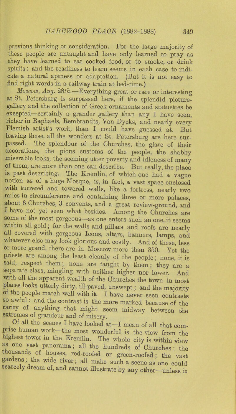 previous thinking or consideration. For the large majority of these people are untaught and have only learned to pray as they have learned to eat cooked food, or to smoke, or drink spirits: and the readiness to learn seems in each case to indi- cate a natural aptness or adaptation. (But it is not easy to find right words in a railway train at bed-time.) Moscow, Aug. 2Qth.—Everything great or rare or interesting at St. Petersburg is surpassed here, if the splendid picture- gallery and the collection of Greek ornaments and statuettes be excepted—certainly a grander gallery than any I have seen, richer in Eaphaels, Eembrandts, Van Dycks, and nearly every Flemish artist's work, than I could have guessed at. But leaving these, all the wonders at St. Petersburg are here sur- passed. The splendour of the Churches, the glare of their decorations, the pious customs of the people, the shabby miserable looks, the seeming utter poverty and idleness of many of them, are more than one can describe. But really, the place is past describing. The Kremlin, of which one had a vague notion as of a huge Mosque, is, in fact, a vast space enclosed with turreted and towered walls, like a fortress, nearly two miles in circumference and containing three or more palaces, about 6 Churches, 3 convents, and a great review-ground, and I have not yet seen what besides. Among the Churches are some of the most gorgeous—as one enters such an one, it seems within all gold; for the walls and pillars and roofs are nearly all covered with gorgeous Icons, altars, banners, lamps, and whatever else may look glorious and costly. And of these, less or more grand, there are in Moscow more than 350. Yet the priests are among the least cleanly of the people; none, it is said, respect them; none are taught by them; they are a separate class, mingling with neither higher nor lower. And with all the apparent wealth of the Churches the town in most places looks utterly dirty, ill-paved, unswept; and the majority of the people match well with it. I have never seen contrasts so awful: and the contrast is the more marked because of the rarity of anything that might seem midway between the extremes of grandeur and of misery. Of all the scenes I have looked at—I mean of all that com- prise human work-the most wonderful is the view from the highest tower in the Kremlin. The whole city is within view as one vast panorama; all the hundreds of Churches ■ the thousands of houses, red-roofed or green-roofed; the'vast gardens; the wide river; all make such a scene as one could scarcely dream of, and cannot illustrate by any other-unless it