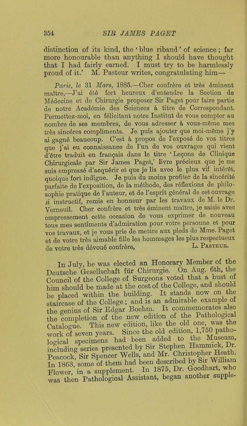 distinction of its kind, the ' blue riband' of science; far more honourable than anything I should have thought that I had fairly earned. I must try to be harmlessly proud of it.' M. Pasteur writes, congratulating him— Paris, le 31 Mars, 1885.—Cher confrere et tres eminent maltre,—J'ai ete fort heureux d'entendre la Section de Medecine et de Chirurgie proposer Sir Paget pour faire partie de notre Acad6mie des Sciences a titre de Correspondant. Permettez-moi, en felicitant notre Institut de vous compter au nombre de ses membres, de vous adresser a vous-meme mes tres sinc6res compliments. Je puis ajouter que moi-meme j'y ai gagne beaucoup. C'est a propos de l'expose de vos titres que j'ai eu connaissance de l'un de vos ouvrages qui vient d'etre traduit en francais dans le titre 'Lecons de Clinique Cbirurgicale par Sir James Paget,' livre precieux que je me suis empresse d'acquerir et que je lis avec le plus vif interet, quoique fort indigne. Je puis du moins profiter de la sincerite parfaite de l'exposition, de la methode, des reflexions de philo- sophie pratique de l'auteur, et de l'esprit general de cet ouvrage si instructif, remis en honneur par les travaux de M. le Dr. Verneuil. Cher confrere et tres eminent maitre, je saisis avec empressement cette occasion de vous exprimer de nouveau tous mes sentiments d'admiration pour votre personne et pour vos travaux, et je vous prie de mettre aux pieds de Mme. Paget et de votre tres aimable fille les bommages les plus respectueux de votre tres devoue confrere, L- Pasteub. In July, he was elected an Honorary Member of the Deutsche Gesellschaft fur Chirurgie. On Aug. 6th, the Council of the College of Surgeons voted that a bust of him should be made at the cost of the College, and should be placed within the building. It stands now on the staircase of the College; and is an admirable example of the genius of Sir Edgar Boehm. It commemorates also the lompletion of the new edition of the Pathological Hfltaloffue This new edition, like the old one, was the work of seven years. Since the old edition 1,750 patho- Wical specimens had been added to the Museum, ncluding series presented by Sir Stephen Hammick, Dr. Peacock Sir Spencer Wells, and Mr. Christopher Heath. 1863 some of them had been described by Sir William Flower, in a supplement. In 1875, Dr. Goodhart, who was then Pathological Assistant, began another supple-
