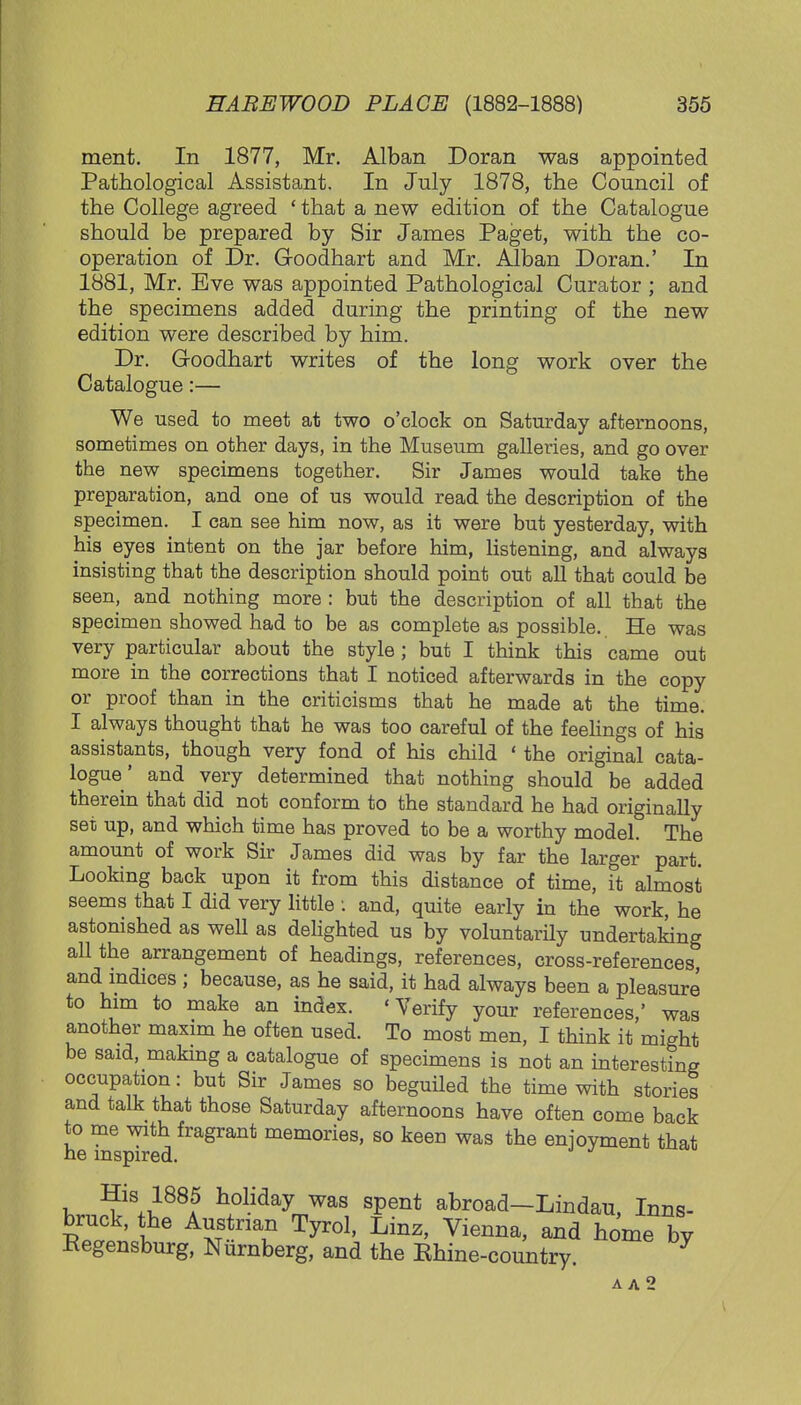 ment. In 1877, Mr. Alban Doran was appointed Pathological Assistant. In July 1878, the Council of the College agreed ' that a new edition of the Catalogue should be prepared by Sir James Paget, with the co- operation of Dr. Goodhart and Mr. Alban Doran.' In 1881, Mr. Eve was appointed Pathological Curator ; and the specimens added during the printing of the new edition were described by him. Dr. Goodhart writes of the long work over the Catalogue:— We used to meet at two o'clock on Saturday afternoons, sometimes on other days, in the Museum galleries, and go over the new specimens together. Sir James would take the preparation, and one of us would read the description of the specimen. I can see him now, as it were but yesterday, with his eyes intent on the jar before him, listening, and always insisting that the description should point out all that could be seen, and nothing more : but the description of all that the specimen showed had to be as complete as possible.. He was very particular about the style; but I think this came out more in the corrections that I noticed afterwards in the copy or proof than in the criticisms that he made at the time. I always thought that he was too careful of the feelings of his assistants, though very fond of his child ' the original cata- logue' and very determined that nothing should be added therein that did not conform to the standard he had originally set up, and which time has proved to be a worthy model. The amount of work Sir James did was by far the larger part. Looking back upon it from this distance of time, it almost seems that I did very little : and, quite early in the work, he astonished as well as delighted us by voluntarily undertaking all the arrangement of headings, references, cross-references, and indices ; because, as he said, it had always been a pleasure to him to make an index. 'Verify your references,' was another maxim he often used. To most men, I think it might be said, making a catalogue of specimens is not an interesting occupation: but Sir James so beguiled the time with stories and talk that those Saturday afternoons have often come back to me with fragrant memories, so keen was the enjoyment that he inspired. J His 1885 holiday was spent abroad—Lindau Inns- bruck, the Austrian Tyrol, Linz, Vienna, and home by Eegensburg, Nurnberg, and the Khine-country