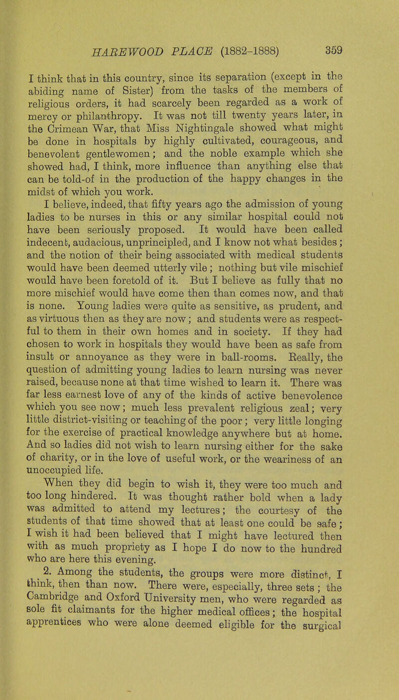 I think that in this country, since its separation (except in the abiding name of Sister) from the tasks of the members of religious orders, it had scarcely been regarded as a work of mercy or philanthropy. It was not till twenty years later, in the Crimean War, that Miss Nightingale showed what might be done in hospitals by highly cultivated, courageous, and benevolent gentlewomen; and the noble example which she showed had, I think, more influence than anything else that can be told-of in the production of the happy changes in the midst of which you work. I believe, indeed, that fifty years ago the admission of young ladies to be nurses in this or any similar hospital could not have been seriously proposed. It would have been called indecent, audacious, unprincipled, and I know not what besides; and the notion of their being associated with medical students would have been deemed utterly vile; nothing but vile mischief would have been foretold of it. But I believe as fully that no more mischief would have come then than comes now, and that is none. Young ladies were quite as sensitive, as prudent, and as virtuous then as they are now; and students were as respect- ful to them in their own homes and in society. If they had chosen to work in hospitals they would have been as safe from insult or annoyance as they were in ball-rooms. Eeally, the question of admitting young ladies to learn nursing was never raised, because none at that time wished to learn it. There was far less earnest love of any of the kinds of active benevolence which you see now; much less prevalent religious zeal; very little district-visiting or teaching of the poor; very little longing for the exercise of practical knowledge anywhere but at home. And so ladies did not wish to learn nursing either for the sake of charity, or in the love of useful work, or the weariness of an unoccupied life. When they did begin to wish it, they were too much and too long hindered. It was thought rather bold when a lady was admitted to attend my lectures; the courtesy of the students of that time showed that at least one could be safe; I wish it had been believed that I might have lectured then with as much propriety as I hope I do now to the hundred who are here this evening. 2. Among the students, the groups were more distinct, I think, then than now. There were, especially, three sets ; the Cambridge and Oxford University men, who were regarded as sole fit claimants for the higher medical offices; the hospital apprentices who were alone deemed eligible for the surgical