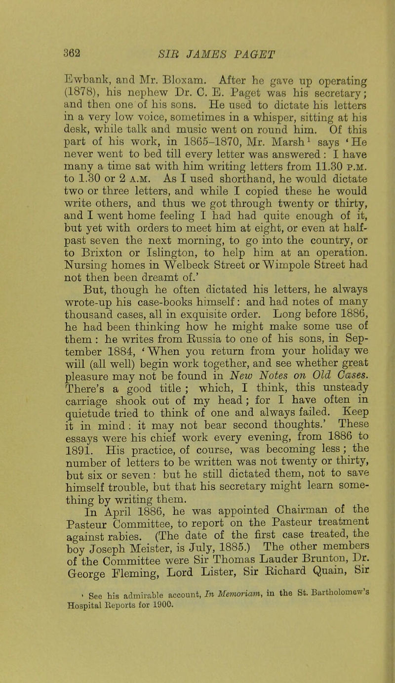 Ewbank, and Mr. Bloxam. After he gave up operating (1878), his nephew Dr. C. E. Paget was his secretary; and then one of his sons. He used to dictate his letters in a very low voice, sometimes in a whisper, sitting at his desk, while talk and music went on round him. Of this part of his work, in 1865-1870, Mr. Marsh1 says «He never went to bed till every letter was answered : I have many a time sat with him writing letters from 11.30 p.m. to 1.30 or 2 a.m. As I used shorthand, he would dictate two or three letters, and while I copied these he would write others, and thus we got through twenty or thirty, and I went home feeling I had had quite enough of it, but yet with orders to meet him at eight, or even at half- past seven the next morning, to go into the country, or to Brixton or Islington, to help him at an operation. Nursing homes in Welbeck Street orWimpole Street had not then been dreamt of.' But, though he often dictated his letters, he always wrote-up his case-books himself: and had notes of many thousand cases, all in exquisite order. Long before 1886, he had been thinking how he might make some use of them : he writes from Russia to one of his sons, in Sep- tember 1884, ' When you return from your holiday we wiil (all well) begin work together, and see whether great pleasure may not be found in New Notes on Old Cases. There's a good title ; which, I think, this unsteady carriage shook out of my head; for I have often in quietude tried to think of one and always failed. Keep it in mind: it may not bear second thoughts.' These essays were his chief work every evening, from 1886 to 1891. His practice, of course, was becoming less; the number of letters to be written was not twenty or thirty, but six or seven: but he still dictated them, not to save himself trouble, but that his secretary might learn some- thing by writing them. In April 1886, he was appointed Chairman of the Pasteur Committee, to report on the Pasteur treatment against rabies. (The date of the first case treated, the boy Joseph Meister, is July, 1885.) The other members of the Committee were Sir Thomas Lauder Brunton, Dr. George Fleming, Lord Lister, Sir Bichard Quain, Sir • See his admirable account, In Memotiam, in the St. Bartholomew's Hospital Reports for 1900.