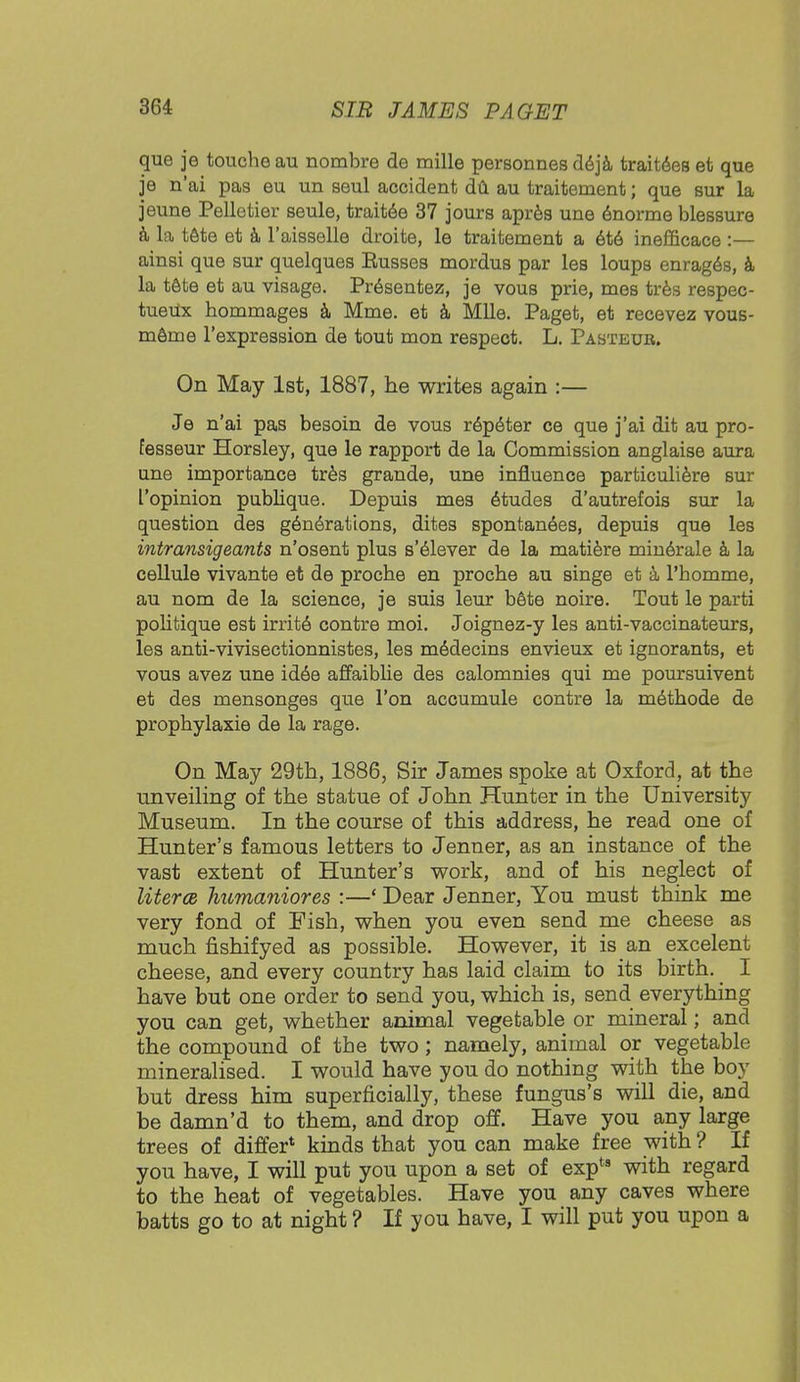 que je touche au nombre de mille personnes deja traitees et que je n'ai pas eu un seul accident du au traitement; que sur la jeune Pelletier seule, traitee 37 jours apres une enorme blessure a la tete et a l'aisselle droite, le traitement a ete inefficace :— ainsi que sur quelques Eusses mordus par les loups enrages, a la tete et au visage. Presentez, je vous prie, mes tres respec- tueUx hommages a Mme. et a Mile. Paget, et recevez vous- meme l'expression de tout mon respect. L. Pasteur. On May 1st, 1887, he writes again :— Je n'ai pas besoin de vous repeter ce que j'ai dit au pro- fesseur Horsley, que le rapport de la Commission anglaise aura une importance tres grande, une influence particuliere sur I'opinion publique. Depuis mes etudes d'autrefois sur la question des generations, dites spontanees, depuis que les intransigeants n'osent plus s'elever de la matiere minerale a la cellule vivante et de procbe en procbe au singe et a l'bomme, au nom de la science, je suis leur bete noire. Tout le parti pobtique est irrit6 contre moi. Joignez-y les anti-vaccinateurs, les anti-vivisectionnistes, les m^decins envieux et ignorants, et vous avez une idee affaiblie des calomnies qui me poursuivent et des mensonges que Ton accumule contre la methode de propbylaxie de la rage. On May 29th, 1886, Sir James spoke at Oxford, at the unveiling of the statue of John Hunter in the University Museum. In the course of this address, he read one of Hunter's famous letters to Jenner, as an instance of the vast extent of Hunter's work, and of his neglect of litera humaniores :—' Dear Jenner, You must think me very fond of Fish, when you even send me cheese as much fishifyed as possible. However, it is an excelent cheese, and every country has laid claim to its birth. _ I have but one order to send you, which is, send everything you can get, whether animal vegetable or mineral; and the compound of the two; namely, animal or vegetable mineralised. I would have you do nothing with the boy but dress him superficially, these fungus's will die, and be damn'd to them, and drop off. Have you any large trees of differ* kinds that you can make free with ? If you have, I will put you upon a set of expts with regard to the heat of vegetables. Have you any caves where batts go to at night ? If you have, I will put you upon a