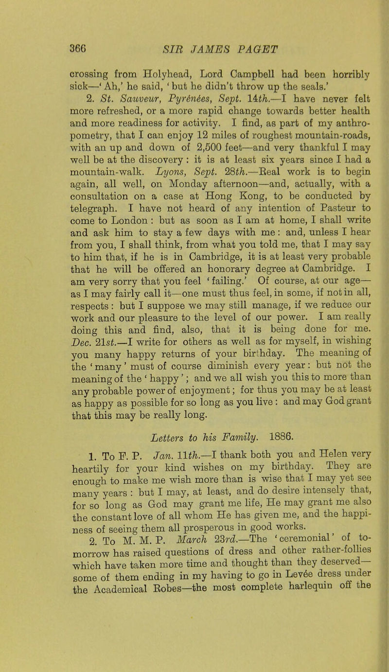crossing from Holyhead, Lord Campbell had been horribly sick—' Ah,' he said, ' but he didn't throw up the seals.' 2. St. Sauveur, Pyrin&es, Sept. lith.—I have never felt more refreshed, or a more rapid change towards better health and more readiness for activity. I find, as part of my anthro- pometry, that I can enjoy 12 miles of roughest mountain-roads, with an up and down of 2,500 feet—and very thankful I may well be at the discovery : it is at least six years since I had a mountain-walk. Lyons, Sept. 28th.—Eeal work is to begin again, all well, on Monday afternoon—and, actually, with a consultation on a case at Hong Kong, to be conducted by telegraph. I have not heard of any intention of Pasteur to come to London : but as soon as I am at home, I shall write and ask him to stay a few days with me: and, unless I hear from you, I shall think, from what you told me, that I may say to him that, if he is in Cambridge, it is at least very probable that he will be offered an honorary degree at Cambridge. I am very sorry that you feel ' failing.' Of course, at our age— as I may fairly call it—one must thus feel, in some, if not in all, respects : but I suppose we may still manage, if we reduce our work and our pleasure to the level of our power. I am really doing this and find, also, that it is being done for me. Dec. 21st.—I write for others as well as for myself, in wishing you many happy returns of your birthday. The meaning of the ' many' must of course diminish every year: but not the meaning of the ' happy'; and we all wish you this to more than any probable power of enjoyment; for thus you may be at least as happy as possible for so long as you live : and may God grant that this may be really long. Letters to his Family. 1886. 1. To F. P. Jan. 11th— I thank both you and Helen very heartily for your kind wishes on my birthday. They are enough to make me wish more than is wise that I may yet see many years : but I may, at least, and do desire intensely that, for so long as God may grant me life, He may grant me also the constant love of all whom He has given me, and the happi- ness of seeing them all prosperous in good works. 2. To M. M. P. March 23rd.—The ' ceremonial' of to- morrow has raised questions of dress and other rather-follies which have taken more time and thought than they deserved- some of them ending in my having to go in Levee dress under the Academical Eobes—the most complete harlequin off the