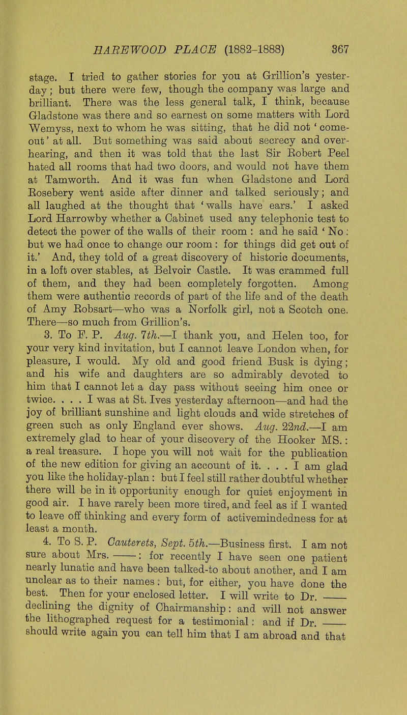 stage. I tried to gather stories for you at Grillion's yester- day ; but there were few, though the company was large and brilliant. There was the less general talk, I think, because Gladstone was there and so earnest on some matters with Lord Wemyss, next to whom he was sitting, that he did not ' come- out ' at all. But something was said about secrecy and over- hearing, and then it was told that the last Sir Eobert Peel hated all rooms that had two doors, and would not have them at Tamworth. And it was fun when Gladstone and Lord Eosebery went aside after dinner and talked seriously; and all laughed at the thought that 'walls have ears.' I asked Lord Harrowby whether a Cabinet used any telephonic test to detect the power of the walls of their room : and he said ' No : but we had once to change our room: for things did get out of it.' And, they told of a great discovery of historic documents, in a loft over stables, at Belvoir Castle. It was crammed full of them, and they had been completely forgotten. Among them were authentic records of part of the life and of the death of Amy Eobsart—who was a Norfolk girl, not a Scotch one. There—so much from Grillion's. 3. To F. P. Aug. 7th.—I thank you, and Helen too, for your very kind invitation, but I cannot leave London when, for pleasure, I would. My old and good friend Busk is dying; and his wife and daughters are so admirably devoted to him that I cannot let a day pass without seeing him once or twice. ... I was at St. Ives yesterday afternoon—and had the joy of brilliant sunshine and light clouds and wide stretches of green such as only England ever shows. Aug. 22nd.—I am extremely glad to hear of your discovery of the Hooker MS.: a real treasure. I hope you will not wait for the publication of the new edition for giving an account of it. ... I am glad you like the holiday-plan: but I feel still rather doubtful whether there will be in it opportunity enough for quiet enjoyment in good air. I have rarely been more tired, and feel as if I wanted to leave off thinking and every form of activemindedness for at least a month. 4. To S. P. Gauterets, Sept. 5th.—Business first. I am not sure about Mrs. : for recently I have seen one patient nearly lunatic and have been talked-to about another, and I am unclear as to their names: but, for either, you have done the best. Then for your enclosed letter. I will write to Dr. declining the dignity of Chairmanship: and will not answer the lithographed request for a testimonial: and if Dr. should write again you can tell him that I am abroad and that