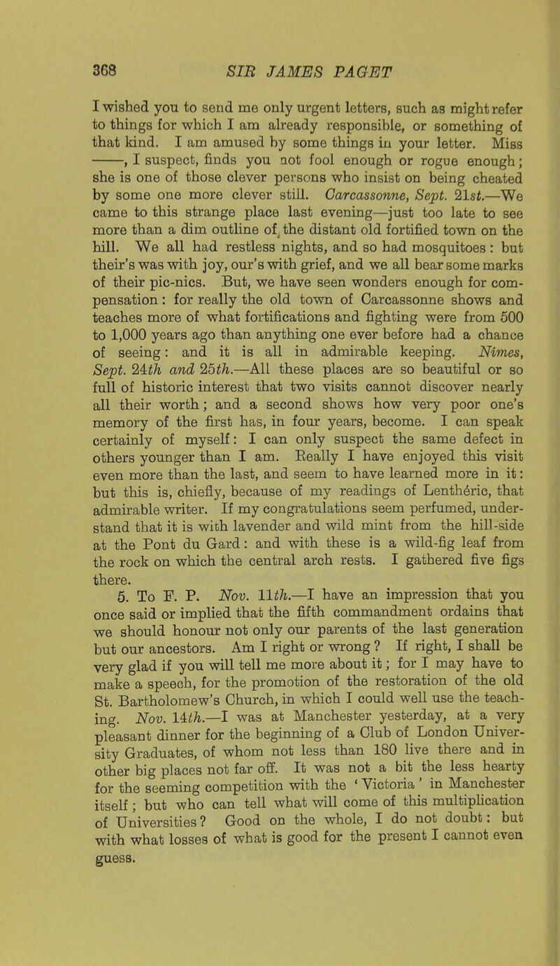 I wished you to send me only urgent letters, such as might refer to things for which I am already responsible, or something of that kind. I am amused by some things in your letter. Miss , I suspect, finds you aot fool enough or rogue enough; she is one of those clever persons who insist on being cheated by some one more clever still. Carcassonne, Sept. 21st.—We came to this strange place last evening—just too late to see more than a dim outline of the distant old fortified town on the hill. We all had restless nights, and so had mosquitoes : but their's was with joy, our's with grief, and we all bear some marks of their pic-nics. But, we have seen wonders enough for com- pensation : for really the old town of Carcassonne shows and teaches more of what fortifications and fighting were from 500 to 1,000 years ago than anything one ever before had a chance of seeing: and it is all in admirable keeping. Nimes, Sept. 2Uh and 25th.—All these places are so beautiful or so full of historic interest that two visits cannot discover nearly all their worth; and a second shows how very poor one's memory of the first has, in four years, become. I can speak certainly of myself: I can only suspect the same defect in others younger than I am. Eeally I have enjoyed this visit even more than the last, and seem to have learned more in it: but this is, chiefly, because of my readings of Lenth6ric, that admirable writer. If my congratulations seem perfumed, under- stand that it is with lavender and wild mint from the hill-side at the Pont du Gard: and with these is a wild-fig leaf from the rock on which the central arch rests. I gathered five figs there. 5. To P. P. Nov. 11th.—I have an impression that you once said or implied that the fifth commandment ordains that we should honour not only our parents of the last generation but our ancestors. Am I right or wrong ? If right, I shall be very glad if you will tell me more about it; for I may have to make a speech, for the promotion of the restoration of the old St. Bartholomew's Church, in which I could well use the teach- ing. Nov. lUh.—I was at Manchester yesterday, at a very pleasant dinner for the beginning of a Club of London Univer- sity Graduates, of whom not less than 180 live there and in other big places not far off. It was not a bit the less hearty for the seeming competition with the ' Victoria ' in Manchester itself; but who can tell what will come of this multiplication of Universities? Good on the whole, I do not doubt: but with what losses of what is good for the present I cannot even guess.