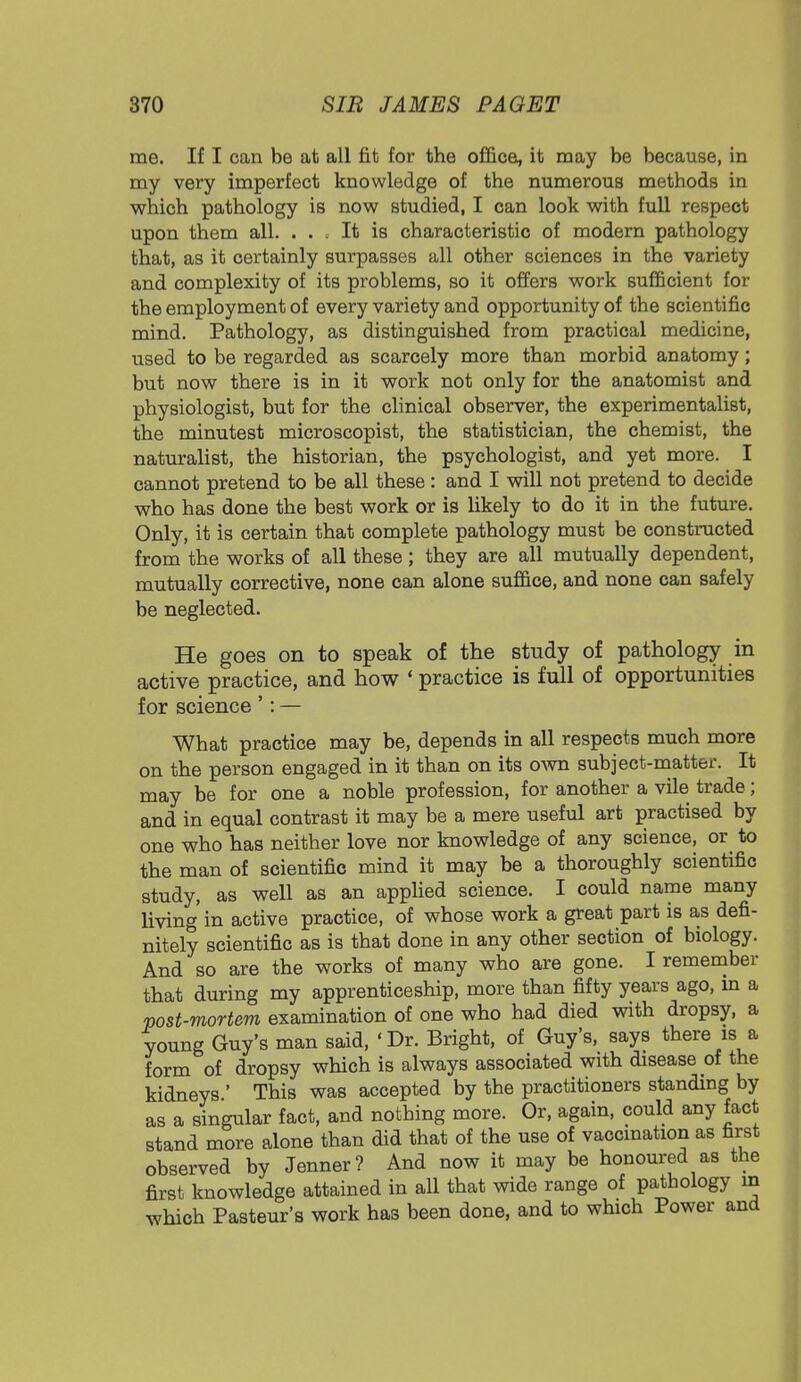me. If I can be at all fit for the office, it may be because, in my very imperfect knowledge of the numerous methods in which pathology is now studied, I can look with full respect upon them all. ... It is characteristic of modern pathology that, as it certainly surpasses all other sciences in the variety and complexity of its problems, so it offers work sufficient for the employment of every variety and opportunity of the scientific mind. Pathology, as distinguished from practical medicine, used to be regarded as scarcely more than morbid anatomy; but now there is in it work not only for the anatomist and physiologist, but for the clinical observer, the experimentalist, the minutest microscopist, the statistician, the chemist, the naturalist, the historian, the psychologist, and yet more. I cannot pretend to be all these: and I will not pretend to decide who has done the best work or is likely to do it in the future. Only, it is certain that complete pathology must be constructed from the works of all these; they are all mutually dependent, mutually corrective, none can alone suffice, and none can safely be neglected. He goes on to speak of the study of pathology in active practice, and how ' practice is full of opportunities for science ': — What practice may be, depends in all respects much more on the person engaged in it than on its own subject-matter. It may be for one a noble profession, for another a vile trade; and in equal contrast it may be a mere useful art practised by one who has neither love nor knowledge of any science, or to the man of scientific mind it may be a thoroughly scientific study, as well as an applied science. I could name many living in active practice, of whose work a great part is as defi- nitely scientific as is that done in any other section of biology. And so are the works of many who are gone. I remember that during my apprenticeship, more than fifty years ago, m a post-mortem examination of one who had died with dropsy, a young Guy's man said, 'Dr. Bright, of Guy's, says there is a form of dropsy which is always associated with disease of the kidneys ' This was accepted by the practitioners standing by as a singular fact, and nothing more. Or, again, could any fact stand more alone than did that of the use of vaccination as first observed by Jenner? And now it may be honoured as the first knowledge attained in all that wide range of pathology in which Pasteur's work has been done, and to which Power and