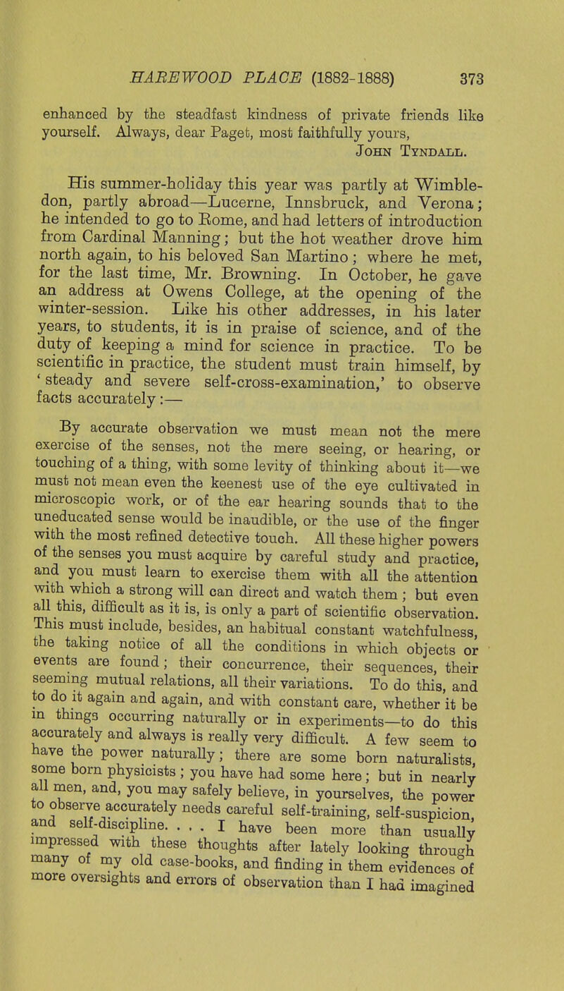 enhanced by the steadfast kindness of private friends like yourself. Always, dear Paget, most faithfully yours, John Tyndall. His summer-holiday this year was partly at Wimble- don, partly abroad—Lucerne, Innsbruck, and Verona; he intended to go to Eome, and had letters of introduction from Cardinal Manning; but the hot weather drove him north again, to his beloved San Martino; where he met, for the last time, Mr. Browning. In October, he gave an address at Owens College, at the opening of the winter-session. Like his other addresses, in his later years, to students, it is in praise of science, and of the duty of keeping a mind for science in practice. To be scientific in practice, the student must train himself, by ' steady and severe self-cross-examination,' to observe facts accurately:— By accurate observation we must mean not the mere exercise of the senses, not the mere seeing, or hearing, or touching of a thing, with some levity of thinking about it—we must not mean even the keenest use of the eye cultivated in microscopic work, or of the ear hearing sounds that to the uneducated sense would be inaudible, or the use of the finger with the most refined detective touch. All these higher powers of the senses you must acquire by careful study and practice, and you must learn to exercise them with all the attention with which a strong will can direct and watch them ; but even all this, difficult as it is, is only a part of scientific observation. This must include, besides, an habitual constant watchfulness, the taking notice of aU the conditions in which objects or events are found; their concurrence, their sequences, their seeming mutual relations, all their variations. To do this, and to do it again and again, and with constant care, whether it be in things occurring naturally or in experiments—to do this accurately and always is really very difficult. A few seem to have the power naturally; there are some born naturalists, some born physicists ; you have had some here; but in nearly all men, and, you may safely believe, in yourselves, the power to observe accurately needs careful self-training, self-suspicion, and self-discipline I have been more than usuallv impressed with these thoughts after lately looking through many of my old case-books, and finding in them evidences of more oversights and errors of observation than I had imagined