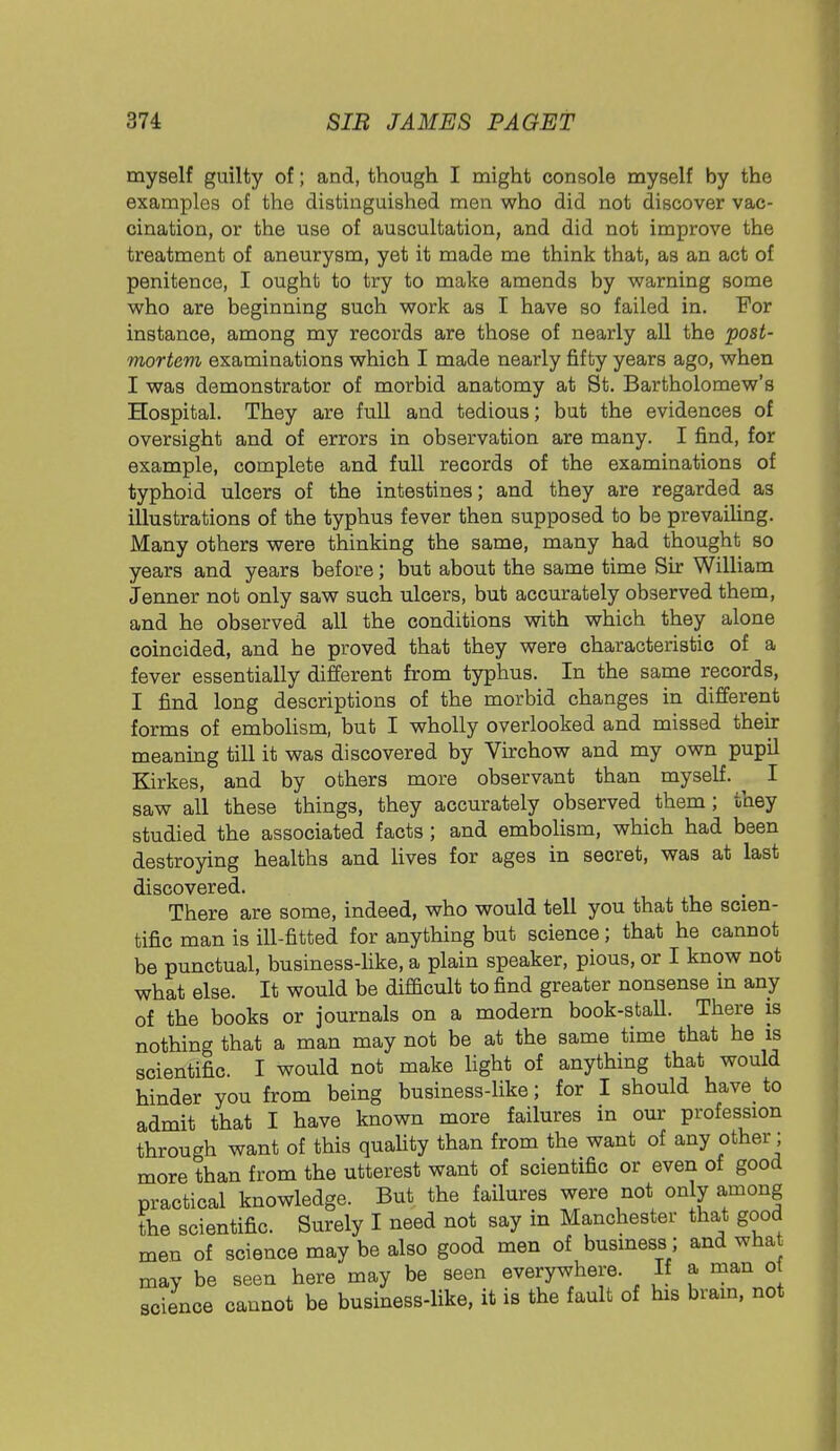 myself guilty of; and, though I might console myself by the examples of the distinguished men who did not discover vac- cination, or the use of auscultation, and did not improve the treatment of aneurysm, yet it made me think that, as an act of penitence, I ought to try to make amends by warning some who are beginning such work as I have so failed in. For instance, among my records are those of nearly all the post- mortem examinations which I made nearly fifty years ago, when I was demonstrator of morbid anatomy at St. Bartholomew's Hospital. They are full and tedious; but the evidences of oversight and of errors in observation are many. I find, for example, complete and full records of the examinations of typhoid ulcers of the intestines; and they are regarded as illustrations of the typhus fever then supposed to be prevailing. Many others were thinking the same, many had thought so years and years before; but about the same time Sir William Jenner not only saw such ulcers, but accurately observed them, and he observed all the conditions with which they alone coincided, and he proved that they were characteristic of a fever essentially different from typhus. In the same records, I find long descriptions of the morbid changes in different forms of embolism, but I wholly overlooked and missed their meaning till it was discovered by Virchow and my own pupil Kirkes, and by others more observant than myself. I saw all these things, they accurately observed them ; they studied the associated facts ; and embolism, which had been destroying healths and lives for ages in secret, was at last discovered. There are some, indeed, who would tell you that the scien- tific man is ill-fitted for anything but science; that he cannot be punctual, business-like, a plain speaker, pious, or I know not what else. It would be difficult to find greater nonsense m any of the books or journals on a modern book-stall. There is nothing that a man may not be at the same time that he is scientific. I would not make light of anything that would hinder you from being business-like; for I should have to admit that I have known more failures in our profession through want of this quality than from the want of any other; more than from the utterest want of scientific or even of good practical knowledge. But the failures were not only among the scientific. Surely I need not say in Manchester that good men of science may be also good men of business; and wha may be seen here may be seen everywhere. If a man o science cannot be business-like, it is the fault of his brain, not