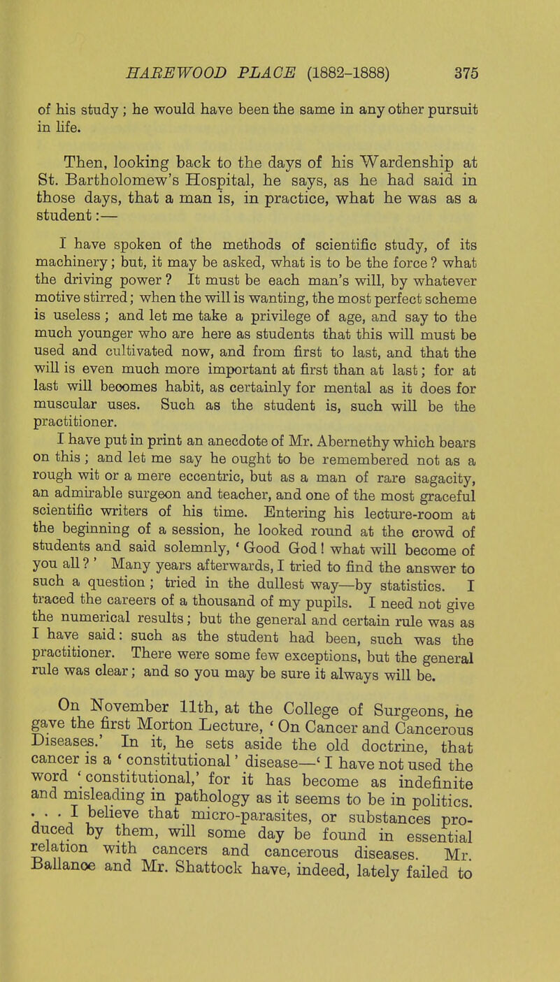 of his study; he would have been the same in any other pursuit in life. Then, looking back to the days of his Wardenship at St. Bartholomew's Hospital, he says, as he had said in those days, that a man is, in practice, what he was as a student:— I have spoken of the methods of scientific study, of its machinery; but, it may be asked, what is to be the force ? what the driving power ? It must be each man's will, by whatever motive stirred; when the will is wanting, the most perfect scheme is useless ; and let me take a privilege of age, and say to the much younger who are here as students that this will must be used and cultivated now, and from first to last, and that the will is even much more important at first than at last; for at last will beoomes habit, as certainly for mental as it does for muscular uses. Such as the student is, such will be the practitioner. I have put in print an anecdote of Mr. Abernethy which bears on this; and let me say he ought to be remembered not as a rough wit or a mere eccentric, but as a man of rare sagacity, an admirable surgeon and teacher, and one of the most graceful scientific writers of his time. Entering his lecture-room at the beginning of a session, he looked round at the crowd of students and said solemnly, ' Good God! what will become of you all? ' Many years afterwards, I tried to find the answer to such a question; tried in the dullest way—by statistics. I traced the careers of a thousand of my pupils. I need not give the numerical results; but the general and certain rule was as I have said: such as the student had been, such was the practitioner. There were some few exceptions, but the general rule was clear; and so you may be sure it always will be. On November 11th, at the College of Surgeons he gave the first Morton Lecture, < On Cancer and Cancerous Diseases.' In it, he sets aside the old doctrine, that cancer is a ' constitutional' disease—' I have not used the word 'constitutional,' for it has become as indefinite and misleading in pathology as it seems to be in politics. . . .1 believe that micro-parasites, or substances pro- duced by them, will some day be found in essential relation with cancers and cancerous diseases Mr tfallanoe and Mr. Shattock have, indeed, lately failed to