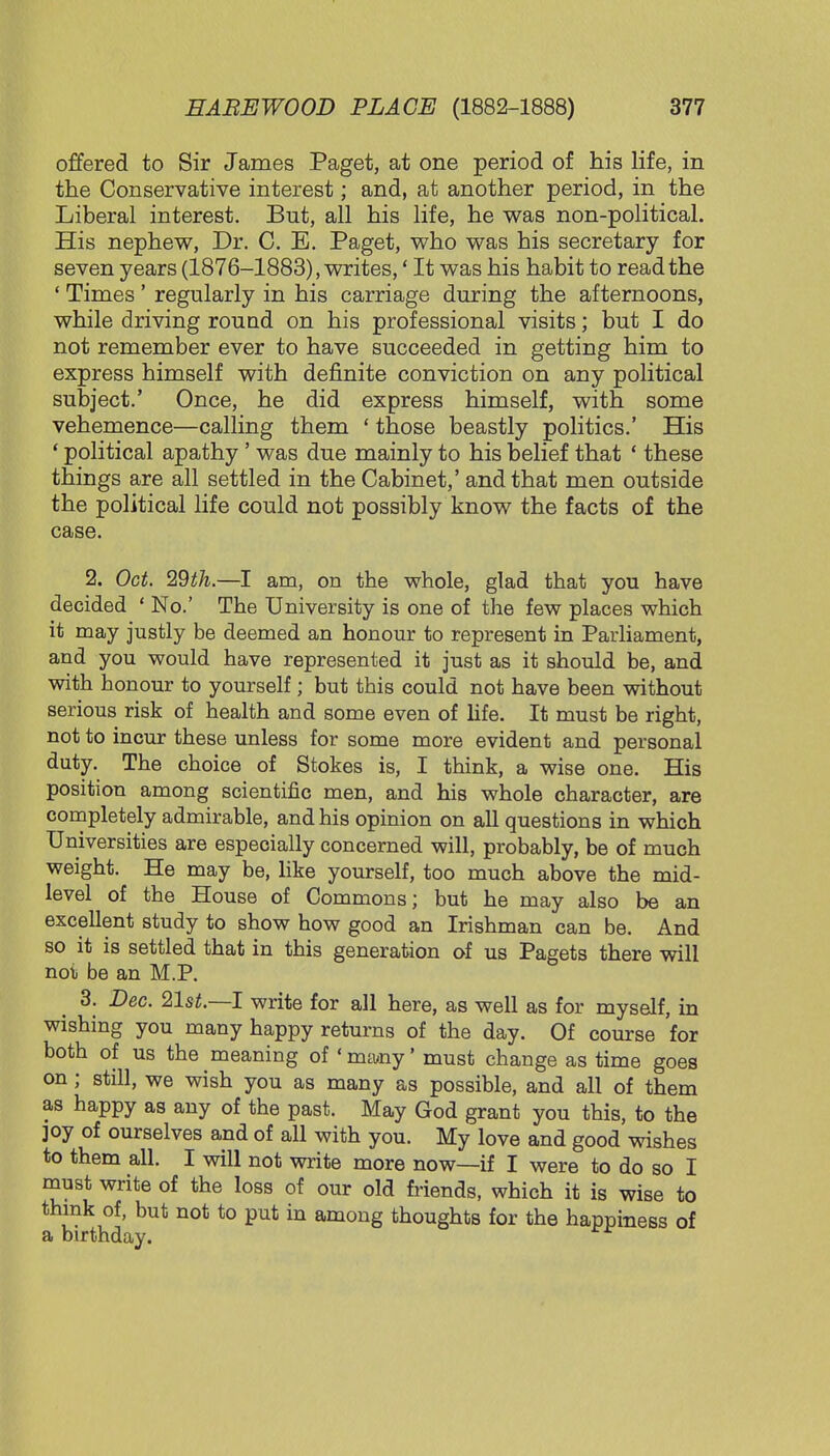offered to Sir James Paget, at one period of his life, in the Conservative interest; and, at another period, in the Liberal interest. But, all his life, he was non-political. His nephew, Dr. C. E. Paget, who was his secretary for seven years (1876-1883), writes,' It was his habit to read the ' Times ' regularly in his carriage during the afternoons, while driving round on his professional visits; but I do not remember ever to have succeeded in getting him to express himself with definite conviction on any political subject.' Once, he did express himself, with some vehemence—calling them ' those beastly politics.' His ' political apathy ' was due mainly to his belief that ' these things are all settled in the Cabinet,' and that men outside the political life could not possibly know the facts of the case. 2. Oct. 29^.—I am, on the whole, glad that you have decided ' No.' The University is one of the few places which it may justly be deemed an honour to represent in Parliament, and you would have represented it just as it should be, and with honour to yourself; but this could not have been without serious risk of health and some even of life. It must be right, not to incur these unless for some more evident and personal duty. The choice of Stokes is, I think, a wise one. His position among scientific men, and his whole character, are completely admirable, and his opinion on all questions in which Universities are especially concerned will, probably, be of much weight. He may be, like yourself, too much above the mid- level of the House of Commons; but he may also be an excellent study to show how good an Irishman can be. And so it is settled that in this generation of us Pagets there will not be an M.P. 3. Dec. 21st.—I write for all here, as well as for myself, in wishing you many happy returns of the day. Of course for both of us the meaning of' many' must change as time goes on ; still, we wish you as many as possible, and all of them as happy as any of the past. May God grant you this, to the joy of ourselves and of all with you. My love and good wishes to them all. I will not write more now—if I were to do so I must write of the loss of our old friends, which it is wise to think of, but not to put in among thoughts for the happiness of a birthday.