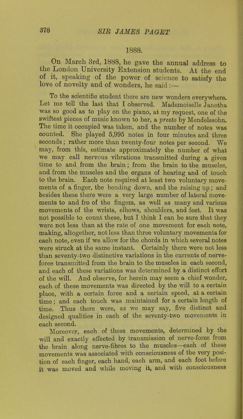 1888. On March 3rd, 1888, he gave the annual address to the London University Extension students. At the end of it, speaking of the power of science to satisfy the love of novelty and of wonders, he said:— To the scientific student there are new wonders everywhere. Let me tell the last that I observed. Mademoiselle Janotha was so good as to play on the piano, at my request, one of the swiftest pieces of music known to her, a presto by Mendelssohn. The time it occupied was taken, and the number of notes was counted. She played 5,995 notes in four minutes and three seconds; rather more than twenty-four notes per second. We may, from this, estimate approximately the number of what we may call nervous vibrations transmitted during a given time to and from the brain; from the brain to the muscles, and from the muscles and the organs of hearing and of touch to the brain. Each note required at least two voluntary move- ments of a finger, the bending down, and the raising up; and besides these there were a very large number of lateral move- ments to and fro of the fingers, as well as many and various movements of the wrists, elbows, shoulders, and feet. It was not possible to count these, but I think I can be sure that they were not less than at the rate of one movement for each note, making, altogether, not less than three voluntary movements for each note, even if we allow for the chords in which several notes were struck at the same instant. Certainly there were not less than seventy-two distinctive variations in the currents of nerve- force transmitted from the brain to the muscles in each second, and each of these variations was determined by a distinct effort of the will. And observe, for herein may seem a chief wonder, each of these movements was directed by the will to a certain place, with a certain force and a certain speed, at a certain time; and each touch was maintained for a certain length of time. Thus there were, as we may say, five distinct and designed qualities in each of the seventy-two movements in each second. Moreover, each of these movements, determined by the will and exactly effected by transmission of nerve-force from the brain along nerve-fibres to the muscles—each of these movements was associated with consciousness of the very posi- tion of each finger, each hand, each arm, and each foot before it was moved and while moving it, and with consciousness