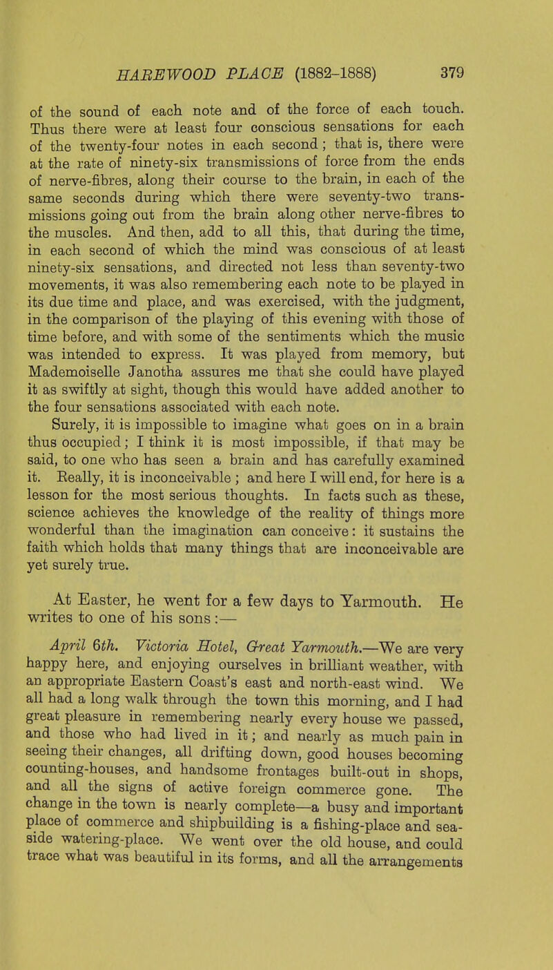 of the sound of each note and of the force of each touch. Thus there were at least four conscious sensations for each of the twenty-four notes in each second; that is, there were at the rate of ninety-six transmissions of force from the ends of nerve-fibres, along their course to the brain, in each of the same seconds during which there were seventy-two trans- missions going out from the brain along other nerve-fibres to the muscles. And then, add to all this, that during the time, in each second of which the mind was conscious of at least ninety-six sensations, and directed not less than seventy-two movements, it was also remembering each note to be played in its due time and place, and was exercised, with the judgment, in the comparison of the playing of this evening with those of time before, and with some of the sentiments which the music was intended to express. It was played from memory, but Mademoiselle Janotha assures me that she could have played it as swiftly at sight, though this would have added another to the four sensations associated with each note. Surely, it is impossible to imagine what goes on in a brain thus occupied; I think it is most impossible, if that may be said, to one who has seen a brain and has carefully examined it. Eeally, it is inconceivable ; and here I will end, for here is a lesson for the most serious thoughts. In facts such as these, science achieves the knowledge of the reality of things more wonderful than the imagination can conceive: it sustains the faith which holds that many things that are inconceivable are yet surely true. At Easter, he went for a few days to Yarmouth. He writes to one of his sons :— April 6th. Victoria Hotel, Great Yarmouth.—We are very happy here, and enjoying ourselves in brilliant weather, with an appropriate Eastern Coast's east and north-east wind. We all had a long walk through the town this morning, and I had great pleasure in remembering nearly every house we passed, and those who had lived in it; and nearly as much pain in seeing their changes, all drifting down, good houses becoming counting-houses, and handsome frontages built-out in shops, and all the signs of active foreign commerce gone. The change in the town is nearly complete—a busy and important place of commerce and shipbuilding is a fishing-place and sea- side watering-place. We went over the old house, and could trace what was beautiful in its forms, and all the arrangements