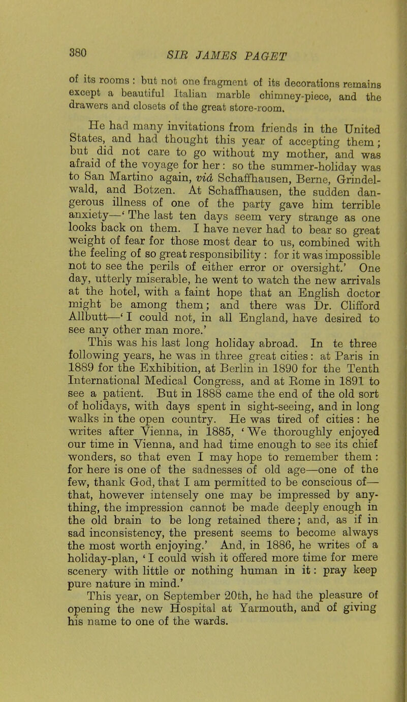of its rooms : but not one fragment of its decorations remains except a beautiful Italian marble chimney-piece, and the drawers and closets of the great store-room. He had many invitations from friends in the United States, and had thought this year of accepting them; but did not care to go without my mother, and was afraid of the voyage for her: so the summer-holiday was to San Martino again, vid Schaffhausen, Berne, Grindel- wald, and Botzen. At Schaffhausen, the sudden dan- gerous illness of one of the party gave him terrible anxiety—' The last ten days seem very strange as one looks back on them. I have never had to bear so great weight of fear for those most dear to us, combined with the feeling of so great responsibility : for it was impossible not to see the perils of either error or oversight.' One day, utterly miserable, he went to watch the new arrivals at the hotel, with a faint hope that an English doctor might be among them; and there was Dr. Clifford Allbutt—' I could not, in all England, have desired to see any other man more.' This was his last long holiday abroad. In te three following years, he was in three great cities: at Paris in 1889 for the Exhibition, at Berlin in 1890 for the Tenth International Medical Congress, and at Eome in 1891 to see a patient. But in 1888 came the end of the old sort of holidays, with days spent in sight-seeing, and in long walks in the open country. He was tired of cities : he writes after Vienna, in 1885, ' We thoroughly enjoyed our time in Vienna, and had time enough to see its chief wonders, so that even I may hope to remember them: for here is one of the sadnesses of old age—one of the few, thank God, that I am permitted to be conscious of— that, however intensely one may be impressed by any- thing, the impression cannot be made deeply enough in the old brain to be long retained there; and, as if in sad inconsistency, the present seems to become always the most worth enjoying.' And, in 1886, he writes of a holiday-plan, ' I could wish it offered more time for mere scenery with little or nothing human in it: pray keep pure nature in mind.' This year, on September 20th, he had the pleasure of opening the new Hospital at Yarmouth, and of giving his name to one of the wards.
