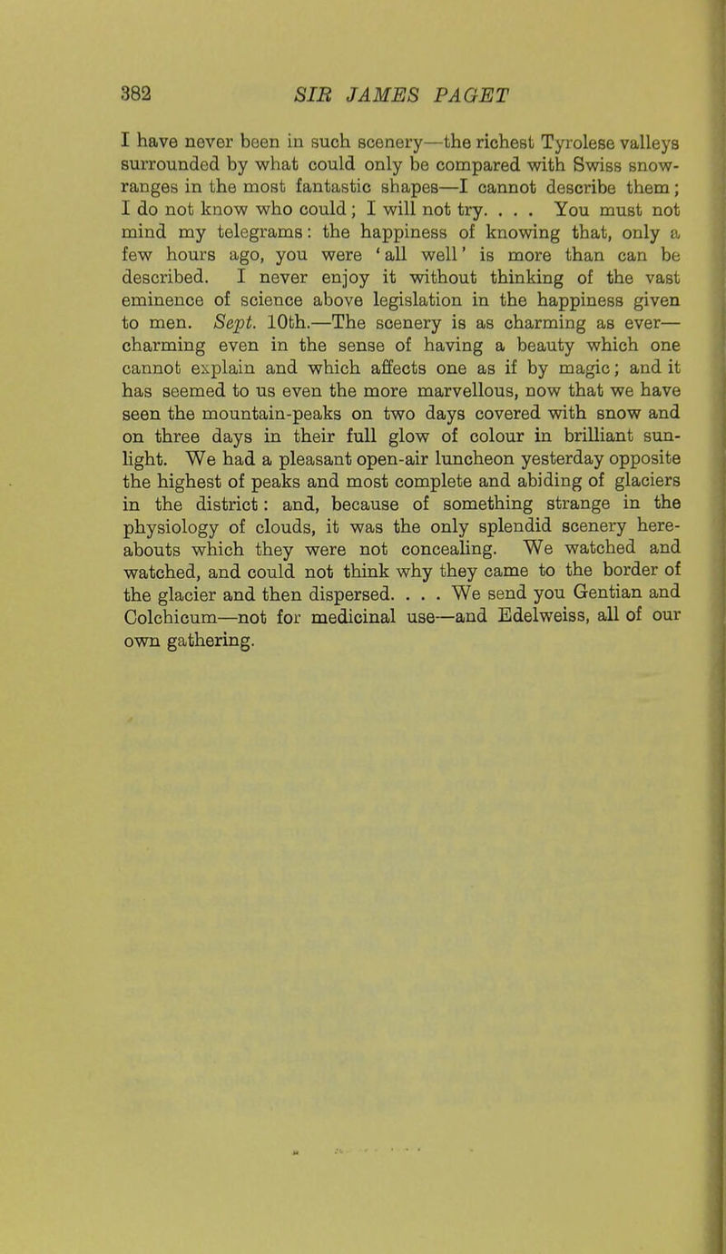 I have never been in such scenery—the richest Tyrolese valleys surrounded by what could only be compared with Swiss snow- ranges in the most fantastic shapes—I cannot describe them; I do not know who could; I will not try. . . . You must not mind my telegrams: the happiness of knowing that, only a few hours ago, you were 'all well' is more than can be described. I never enjoy it without thinking of the vast eminence of science above legislation in the happiness given to men. Sept. 10th.—The scenery is as charming as ever— charming even in the sense of having a beauty which one cannot explain and which affects one as if by magic; and it has seemed to us even the more marvellous, now that we have seen the mountain-peaks on two days covered with snow and on three days in their full glow of colour in brilliant sun- light. We had a pleasant open-air luncheon yesterday opposite the highest of peaks and most complete and abiding of glaciers in the district: and, because of something strange in the physiology of clouds, it was the only splendid scenery here- abouts which they were not concealing. We watched and watched, and could not think why they came to the border of the glacier and then dispersed. . . . We send you Gentian and Colchicum—not for medicinal use—and Edelweiss, all of our own gathering.