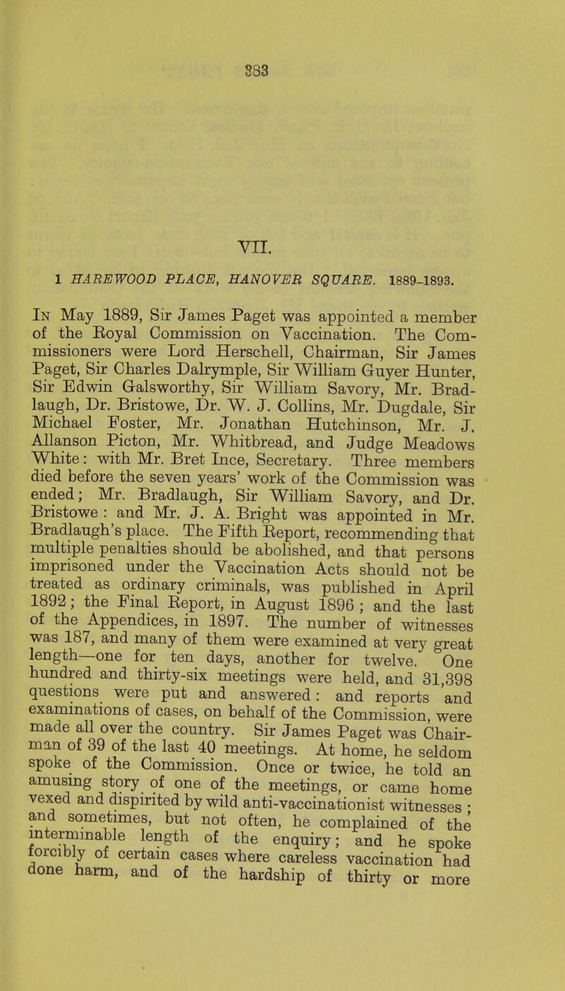 333 vrr. 1 HAREWOOD PLACE, HANOVER SQUARE. 1889-1893. In May 1889, Sir James Paget was appointed a member of the Koyal Commission on Vaccination. The Com- missioners were Lord Herschell, Chairman, Sir James Paget, Sir Charles Dalrymple, Sir William Guyer Hunter, Sir Edwin Galsworthy, Sir William Savory, Mr. Brad- laugh, Dr. Bristowe, Dr. W. J. Collins, Mr. Dugdale, Sir Michael Foster, Mr. Jonathan Hutchinson, Mr. J. Allanson Picton, Mr. Whitbread, and Judge Meadows White: with Mr. Bret Ince, Secretary. Three members died before the seven years' work of the Commission was ended; Mr. Bradlaugh, Sir William Savory, and Dr. Bristowe : and Mr. J. A. Bright was appointed in Mr. Bradlaugh's place. The Fifth Eeport, recommending that multiple penalties should be abolished, and that persons imprisoned under the Vaccination Acts should not be treated as ordinary criminals, was published in April 1892; the Final Eeport, in August 1896 ; and the last of the Appendices, in 1897. The number of witnesses was 187, and many of them were examined at very great length—one for ten days, another for twelve. One hundred and thirty-six meetings were held, and 31,398 questions were put and answered: and reports 'and examinations of cases, on behalf of the Commission, were made all over the country. Sir James Paget was Chair- man of 39 of the last 40 meetings. At home, he seldom spoke of the Commission. Once or twice, he told an amusing story of one of the meetings, or came home vexed and dispirited by wild anti-vaccinationist witnesses • and sometimes, but not often, he complained of the ^terminable length of the enquiry; and he spoke forcibly of certain cases where careless vaccination had done harm, and of the hardship of thirty or more