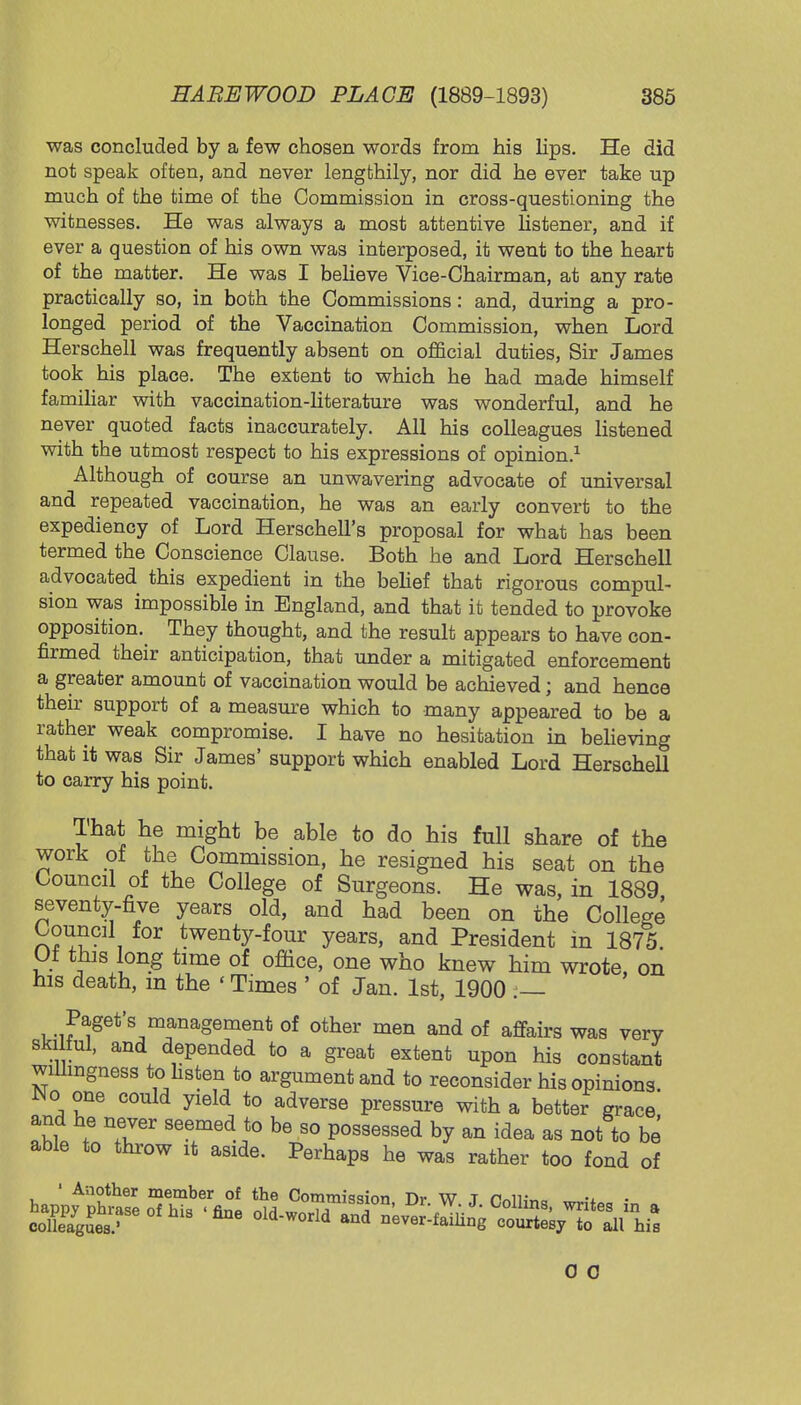 was concluded by a few chosen words from his lips. He did not speak often, and never lengthily, nor did he ever take up much of the time of the Commission in cross-questioning the witnesses. He was always a most attentive listener, and if ever a question of his own was interposed, it went to the heart of the matter. He was I believe Vice-Chairman, at any rate practically so, in both the Commissions: and, during a pro- longed period of the Vaccination Commission, when Lord Herschell was frequently absent on official duties, Sir James took his place. The extent to which he had made himself familiar with vaccination-literature was wonderful, and he never quoted facts inaccurately. All his colleagues listened with the utmost respect to his expressions of opinion.1 Although of course an unwavering advocate of universal and repeated vaccination, he was an early convert to the expediency of Lord Herschell's proposal for what has been termed the Conscience Clause. Both he and Lord Herschell advocated this expedient in the belief that rigorous compul- sion was impossible in England, and that it tended to provoke opposition. They thought, and the result appears to have con- firmed their anticipation, that under a mitigated enforcement a greater amount of vaccination would be achieved; and hence their support of a measure which to many appeared to be a rather weak compromise. I have no hesitation in believing that it was Sir James' support which enabled Lord Herschell to carry his point. That he might be able to do his full share of the work of the Commission, he resigned his seat on the Council of the College of Surgeons. He was, in 1889 seventy-five years old, and had been on the College Council for twenty-four years, and President in 1875 Ut this long time of office, one who knew him wrote, on his death, m the ' Times ' of Jan. 1st, 1900 .— Paget's management of other men and of affairs was very ski ful, and depended to a great extent upon his constant willingness to.listen to argument and to reconsider his opinions. No one could yield to adverse pressure with a better grace and he never seemed to be so possessed by an idea as not to be able to throw it aside. Perhaps he was rather too fond of 1 Another member of the Commission Tir W T 0 c