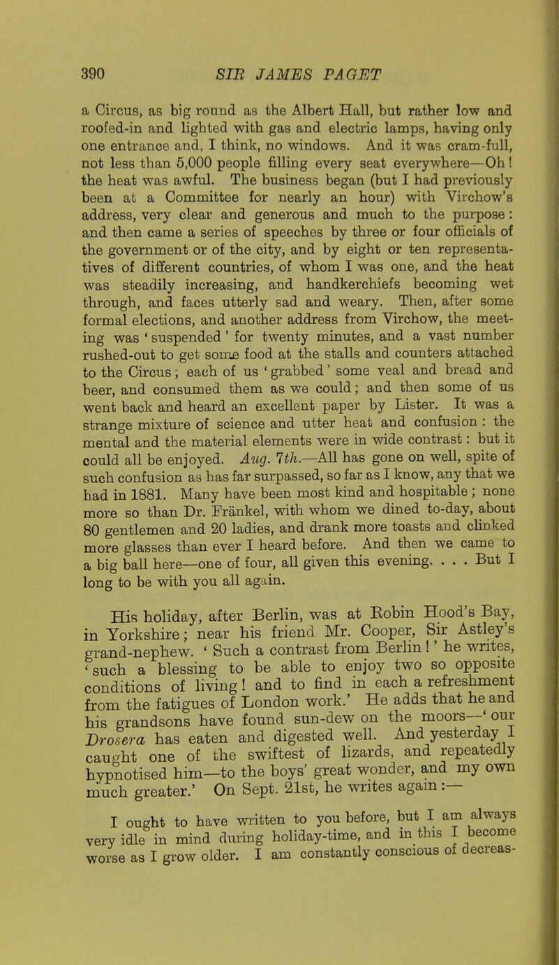 a Circus, as big round as the Albert Hall, but rather low and roofed-in and lighted with gas and electric lamps, having only one entrance and, I think, no windows. And it was cram-full, not less than 5,000 people filling every seat everywhere—Oh! the heat was awful. The business began (but I had previously been at a Committee for nearly an hour) with Virchow's address, very clear and generous and much to the purpose: and then came a series of speeches by three or four officials of the government or of the city, and by eight or ten representa- tives of different countries, of whom I was one, and the heat was steadily increasing, and handkerchiefs becoming wet through, and faces utterly sad and weary. Then, after some formal elections, and another address from Virchow, the meet- ing was ' suspended' for twenty minutes, and a vast number rushed-out to get some food at the stalls and counters attached to the Circus; each of us ' grabbed' some veal and bread and beer, and consumed them as we could; and then some of us went back and heard an excellent paper by Lister. It was a strange mixture of science and utter heat and confusion : the mental and the material elements were in wide contrast: but it could all be enjoyed. Aug. 7th.—All has gone on well, spite of such confusion as has far surpassed, so far as I know, any that we had in 1881. Many have been most kind and hospitable ; none more so than Dr. Frankel, with whom we dined to-day, about 80 gentlemen and 20 ladies, and drank more toasts and clinked more glasses than ever I heard before. And then we came to a big ball here—one of four, all given this evening. . . . But I long to be with you all again. His holiday, after Berlin, was at Eobin Hood's Bay, in Yorkshire; near his friend Mr. Cooper, Sir Astley's grand-nephew. ' Such a contrast from Berlin !' he writes, 'such a blessing to be able to enjoy two so opposite conditions of living! and to find in each a refreshment from the fatigues of London work.' He adds that he and his grandsons have found sun-dew on the moors—' our Drosera has eaten and digested well. And yesterday I caught one of the swiftest of lizards, and repeatedly hypnotised him—to the boys' great wonder, and my own much greater.' On Sept. 21st, he writes again :— I ought to have written to you before, but I am always verv idle in mind during holiday-time, and in this I become worse as I grow older. I am constantly conscious of decreas-