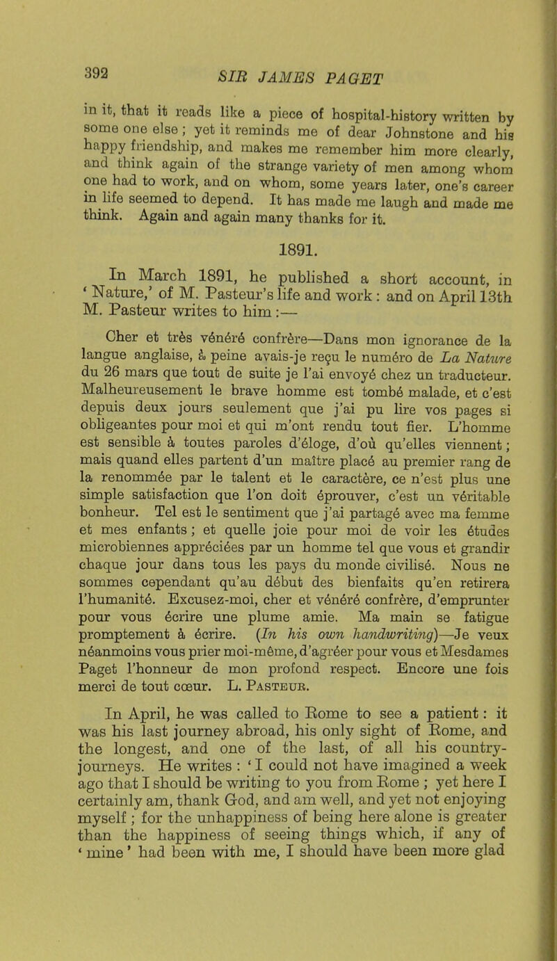 in it, that it reads like a piece of hospital-history written by some one else; yet it reminds me of dear Johnstone and his happy friendship, and makes me remember him more clearly, and think again of the strange variety of men among whom one had to work, and on whom, some years later, one's career in life seemed to depend. It has made me laugh and made me think. Again and again many thanks for it. 1891. In March 1891, he published a short account, in ' Nature,' of M. Pasteur's life and work : and on April 13th M. Pasteur writes to him:— Cher et tres vener6 confrere—Dans mon ignorance de la langue anglaise, a peine avais-je recu le numero de La Nature du 26 mars que tout de suite je l'ai envoye chez un traducteur. Malheureusement le brave homme est tombe malade, et c'est depuis deux jours seulement que j'ai pu lire vos pages si obligeantes pour moi et qui m'ont rendu tout fier. L'homme est sensible a toutes paroles d'eloge, d'ou qu'elles viennent; mais quand elles partent d'un maitre place au premier rang de la renomme'e par le talent et le caractere, ce n'est plus une simple satisfaction que Ton doit eprouver, c'est un veritable bonheur. Tel est le sentiment que j'ai partage avec ma femme et mes enfants; et quelle joie pour moi de voir les 6tudes microbiennes appreci6es par un homme tel que vous et grandir chaque jour dans tous les pays du monde civilise. Nous ne sommes cependant qu'au d6but des bienfaits qu'en retirera l'humanite'. Excusez-moi, cher et vener6 confrere, d'emprunter pour vous ecrire une plume amie. Ma main se fatigue promptement a ecrire. (In his own handwriting)—Je veux neanmoins vous prier moi-meme, d'agr6er pour vous et Mesdames Paget l'honneur de mon profond respect. Encore une fois merci de tout cceur. L. Pasteur. In April, he was called to Eome to see a patient: it was his last journey abroad, his only sight of Eome, and the longest, and one of the last, of all his country- journeys. He writes : ' I could not have imagined a week ago that I should be writing to you from Eome ; yet here I certainly am, thank God, and am well, and yet not enjoying myself ; for the unhappiness of being here alone is greater than the happiness of seeing things which, if any of • mine' had been with me, I should have been more glad