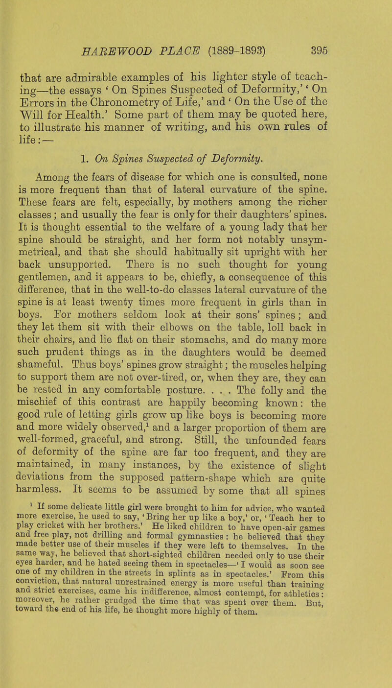 that are admirable examples of his lighter style of teach- ing—the essays ' On Spines Suspected of Deformity,'' On Errors in the Chronometry of Life,' and ' On the Use of the Will for Health.' Some part of them may be quoted here, to illustrate his manner of writing, and his own rules of life:— 1. On Spines Suspected of Deformity. Among the fears of disease for which one is consulted, none is more frequent than that of lateral curvature of the spine. These fears are felt, especially, by mothers among the richer classes ; and usually the fear is only for their daughters' spines. It is thought essential to the welfare of a young lady that her spine should be straight, and her form not notably unsym- metrical, and that she should habitually sit upright with her back unsupported. There is no such thought for young gentlemen, and it appears to be, chiefly, a consequence of this difference, that in the well-to-do classes lateral curvature of the spine is at least twenty times more frequent in girls than in boys. For mothers seldom look at their sons' spines; and they let them sit with their elbows on the table, loll back in their chairs, and lie flat on their stomachs, and do many more such prudent things as in the daughters would be deemed shameful. Thus boys' spines grow straight; the muscles helping to support them are not over-tired, or, when they are, they can be rested in any comfortable posture. . . . The folly and the mischief of this contrast are happily becoming known: the good rule of letting girls grow up like boys is becoming more and more widely observed,1 and a larger proportion of them are well-formed, graceful, and strong. Still, the unfounded fears of deformity of the spine are far too frequent, and they are maintained, in many instances, by the existence of slight deviations from the supposed pattern-shape which are quite harmless. It seems to be assumed by some that all spines 1 If some delicate little girl were brought to him for advice, who wanted more exercise, he used to say, 'Bring her up like a boy,' or, ' Teach her to play cricket with her brothers.' He liked children to have open-air games and free play, not drilling and formal gymnastics : he believed that they made better use of their muscles if they were left to themselves. In the same way, he believed that short-sighted children needed only to use their eyes harder, and he hated seeing them in spectacles—' I would as soon see one of my children in the streets in splints as in spectacles.' From this conviction, that natural unrestrained energy is more useful than training and strict exercises, came his indifference, almost contempt, for athletics ■ moreover, he rather grudged the time that was spent over them. But' toward the end of his life, he thought more highly of them.