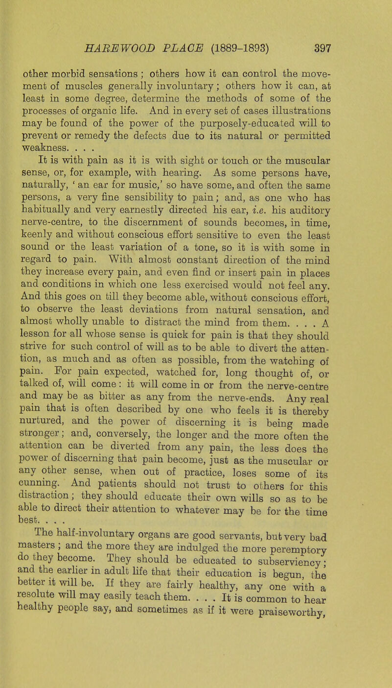 other morbid sensations ; others how it can control the move- ment of muscles generally involuntary; others how it can, at least in some degree, determine the methods of some of the processes of organic life. And in every set of cases illustrations may be found of the power of the purposely-educated will to prevent or remedy the defects due to its natural or permitted weakness. . . . It is with pain as it is with sight or touch or the muscular sense, or, for example, with hearing. As some persons have, naturally, ' an ear for music,' so have some, and often the same persons, a very fine sensibility to pain; and, as one who has habitually and very earnestly directed his ear, i.e. his auditory nerve-centre, to the discernment of sounds becomes, in time, keenly and without conscious effort sensitive to even the least sound or the least variation of a tone, so it is with some in regard to pain. With almost constant direction of the mind they increase every pain, and even find or insert pain in places and conditions in which one less exercised would not feel any. And this goes on till they become able, without conscious effort, to observe the least deviations from natural sensation, and almost wholly unable to distract the mind from them. ... A lesson for all whose sense is quick for pain is that they should strive for such control of will as to be able to divert the atten- tion, as much and as often as possible, from the watching of pain. For pain expected, watched for, long thought of, or talked of, will come : it will come in or from the nerve-centre and may be as bitter as any from the nerve-ends. Any real pain that is often described by one who feels it is thereby nurtured, and the power of discerning it is being made stronger; and, conversely, the longer and the more often the attention can be diverted from any pain, the less does the power of discerning that pain become, just as the muscular or any other sense, when out of practice, loses some of its cunning. And patients should not trust to others for this distraction; they should educate their own wills so as to be able to direct their attention to whatever may be for the time best. . . . The half-involuntary organs are good servants, but very bad masters ; and the more they are indulged the more peremptory do they become. They should be educated to subserviency' and the earlier in adult life that their education is begun the better it will be. If they are fairly healthy, any one with a resolute will may easily teach them. ... It is common to hear healthy people say, and sometimes as if it were praiseworthy